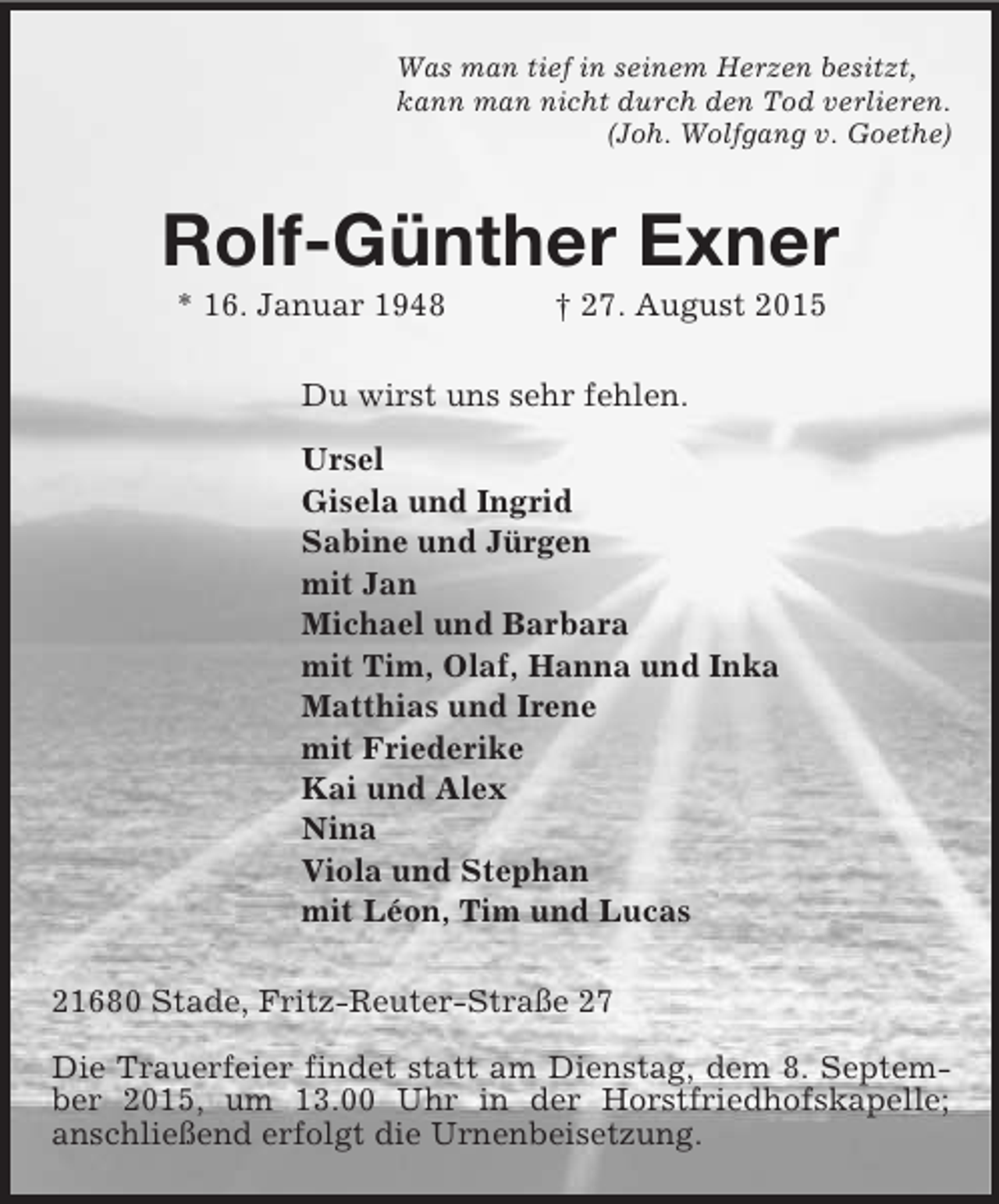 <p>Was man tief in seinem Herzen besitzt,<br />kann man nicht durch den Tod verlieren.<br />(Joh. Wolfgang v. Goethe)<br />Rolf-Günther Exner<br />* 16. Januar 1948 † 27. August 2015<br />Du wirst uns sehr fehlen.</p>
<p>Ursel<br />Gisela und Ingrid<br />Sabine und Jürgen<br />mit Jan<br />Michael und Barbara<br />mit Tim, Olaf, Hanna und Inka<br />Matthias und Irene<br />mit Friederike<br />Kai und Alex<br />Nina<br />Viola und Stephan<br />mit Léon, Tim und Lucas<br />21680 Stade, Fritz-Reuter-Straße 27</p>
<p>Die Trauerfeier findet statt am Dienstag, dem 8. September 2015, um 13.00 Uhr in der Horstfriedhofskapelle;<br />anschließend erfolgt die Urnenbeisetzung.</p>
