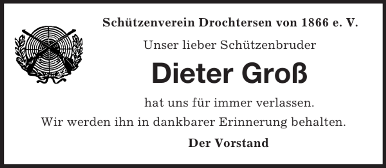 <p>Schützenverein Drochtersen von 1866 e. V.<br />Unser lieber Schützenbruder<br />Dieter Groß<br />hat uns für immer verlassen.<br />Wir werden ihn in dankbarer Erinnerung behalten.<br />Der Vorstand</p>