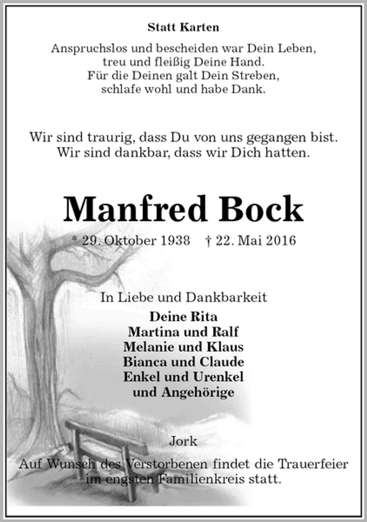<p>Statt Karten<br />Anspruchslos und bescheiden war Dein Leben,<br />treu und fleißig Deine Hand.<br />Für die Deinen galt Dein Streben,<br />schlafe wohl und habe Dank.<br />Wir sind traurig, dass Du von uns gegangen bist.<br />Wir sind dankbar, dass wir Dich hatten.<br />Manfred Bock<br />* 29. Oktober 1938 † 22. Mai 2016<br />In Liebe und Dankbarkeit<br />Deine Rita<br />Martina und Ralf<br />Melanie und Klaus<br />Bianca und Claude<br />Enkel und Urenkel<br />und Angehörige<br />Jork<br />Auf Wunsch des Verstorbenen findet die Trauerfeier<br />im engsten Familienkreis statt.</p>
