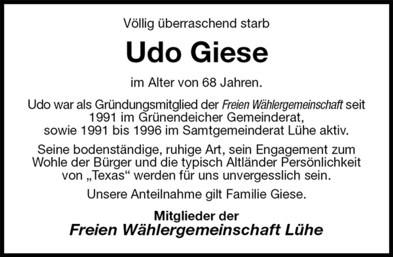 <p>Völlig überraschend starb<br />Udo Giese<br />im Alter von 68 Jahren.<br />Udo war als Gründungsmitglied der Freien Wählergemeinschaft seit 1991 im Grünendeicher Gemeinderat,<br />sowie 1991 bis 1996 im Samtgemeinderat Lühe aktiv.<br />Seine bodenständige, ruhige Art, sein Engagement zum Wohle der Bürger und die typisch Altländer Persönlichkeit von „Texas“ werden für uns unvergesslich sein.<br />Unsere Anteilnahme gilt Familie Giese.<br />Mitglieder der<br />Freien Wählergemeinschaft Lühe</p>