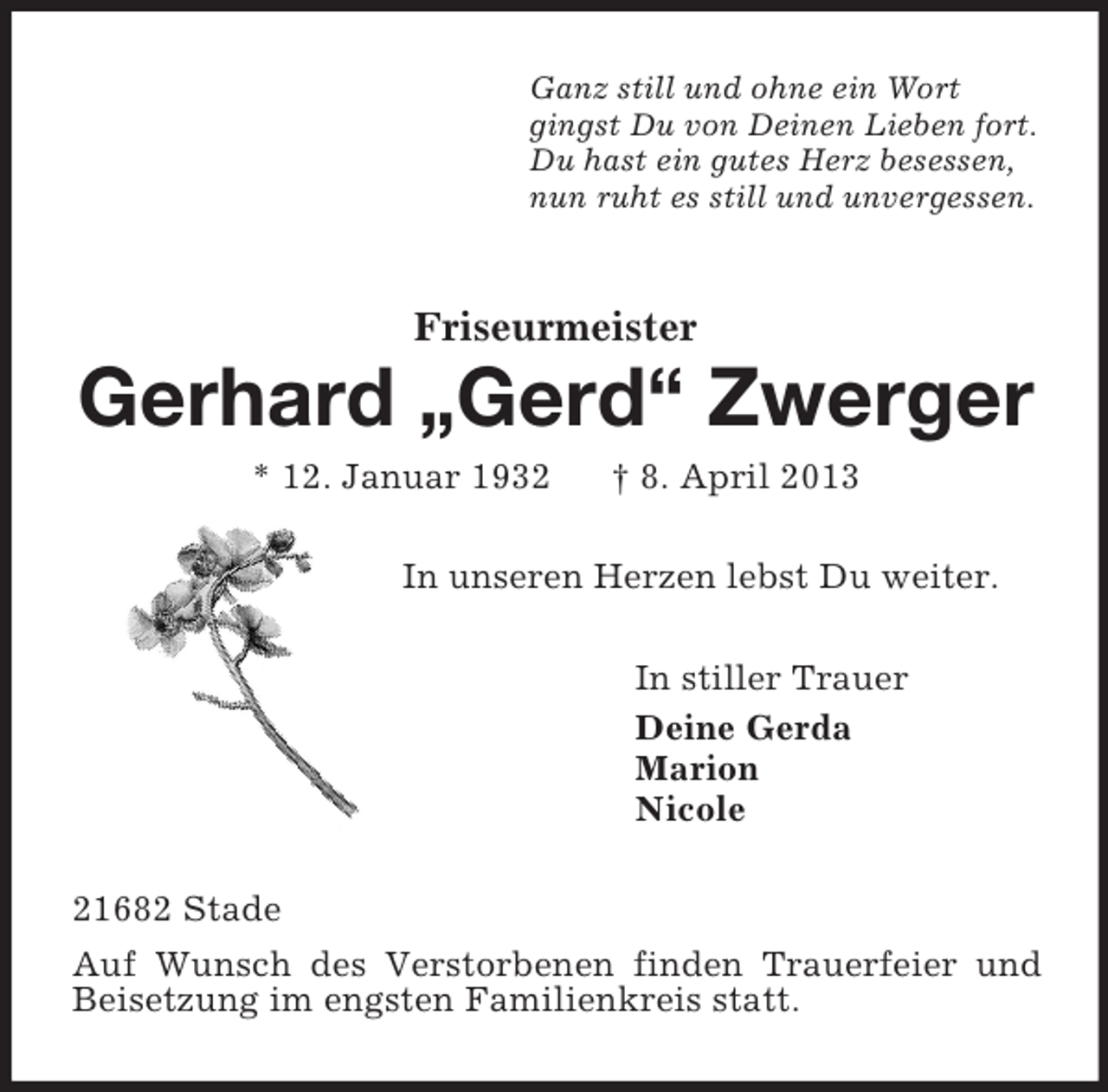 <p>Ganz still und ohne ein Wort<br />gingst Du von Deinen Lieben fort.<br />Du hast ein gutes Herz besessen,<br />nun ruht es still und unvergessen.<br />Friseurmeister<br />Gerhard „Gerd“ Zwerger<br />* 12. Januar 1932 † 8. April 2013<br />In unseren Herzen lebst Du weiter.<br />In stiller Trauer<br />Deine Gerda<br />Marion<br />Nicole<br />21682 Stade<br />Auf Wunsch des Verstorbenen finden Trauerfeier und Beisetzung im engsten Familienkreis statt.</p>