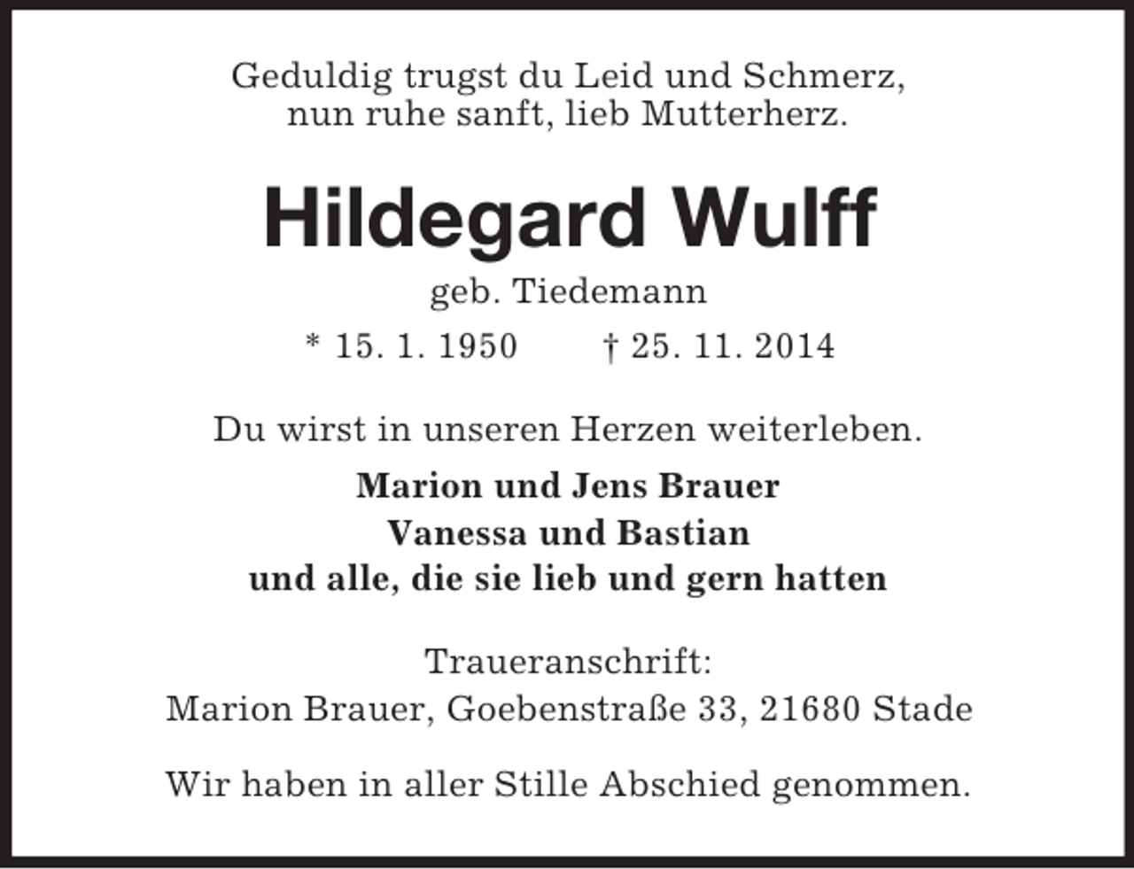 <p>Geduldig trugst du Leid und Schmerz,<br />nun ruhe sanft, lieb Mutterherz.<br />Hildegard Wulff<br />geb. Tiedemann<br />* 15. 1. 1950 † 25. 11. 2014<br />Du wirst in unseren Herzen weiterleben.<br />Marion und Jens Brauer<br />Vanessa und Bastian<br />und alle, die sie lieb und gern hatten<br />Traueranschrift:<br />Marion Brauer, Goebenstraße 33, 21680 Stade<br />Wir haben in aller Stille Abschied genommen.</p>