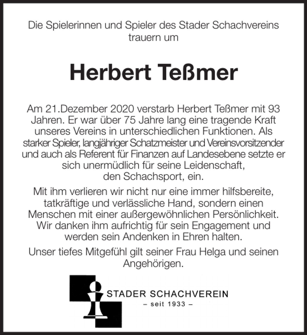 <p>Die Spielerinnen und Spieler des Stader Schachvereins<br />trauern um<br />Herbert Teßmer<br />Am 21.Dezember 2020 verstarb Herbert Teßmer mit 93 Jahren. Er war über 75 Jahre lang eine tragende Kraft<br />unseres Vereins in unterschiedlichen Funktionen. Als<br />starker Spieler, langjähriger Schatzmeister und Vereinsvorsitzender und auch als Referent für Finanzen auf Landesebene setzte er sich unermüdlich für seine Leidenschaft,<br />den Schachsport, ein.<br />Mit ihm verlieren wir nicht nur eine immer hilfsbereite,<br />tatkräftige und verlässliche Hand, sondern einen<br />Menschen mit einer außergewöhnlichen Persönlichkeit. Wir danken ihm aufrichtig für sein Engagement und<br />werden sein Andenken in Ehren halten.<br />Unser tiefes Mitgefühl gilt seiner Frau Helga und seinen Angehörigen.</p>