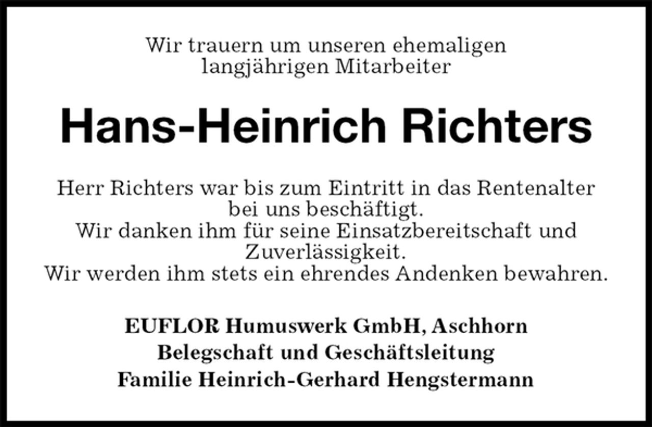 <p>Wir trauern um unseren ehemaligen<br />langjährigen Mitarbeiter<br />Hans-Heinrich Richters<br />EUFLOR Humuswerk GmbH, Aschhorn<br />Belegschaft und Geschäftsleitung<br />Familie Heinrich-Gerhard Hengstermann<br />Herr Richters war bis zum Eintritt in das Rentenalter bei uns beschäftigt.<br />Wir danken ihm für seine Einsatzbereitschaft und<br />Zuverlässigkeit.<br />Wir werden ihm stets ein ehrendes Andenken bewahren.</p>
