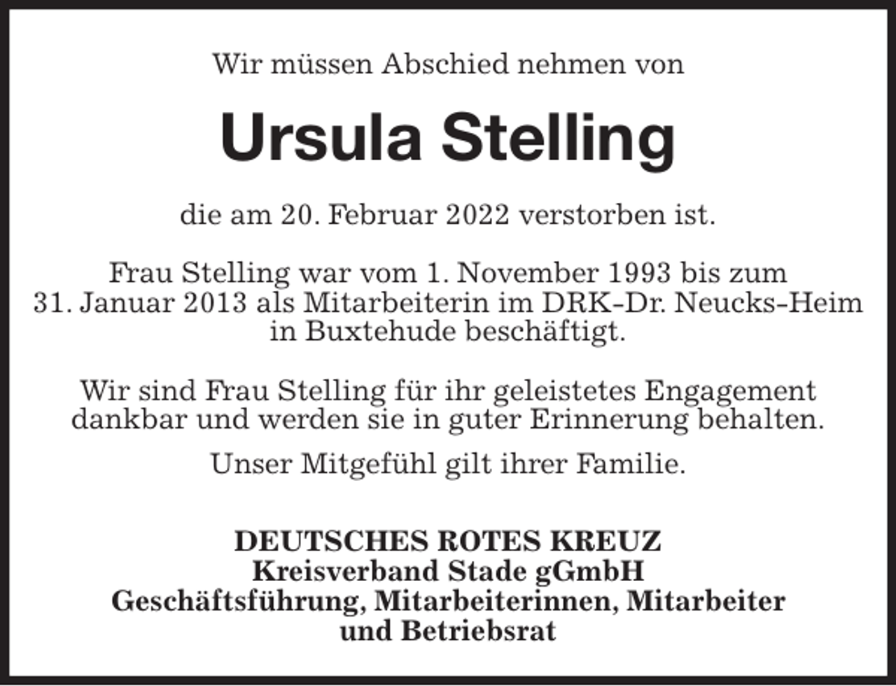 <p>Wir müssen Abschied nehmen von<br />Ursula Stelling<br />die am 20. Februar 2022 verstorben ist.</p>
<p>Frau Stelling war vom 1. November 1993 bis zum<br />31. Januar 2013 als Mitarbeiterin im DRK-Dr. Neucks-Heim in Buxtehude beschäftigt.</p>
<p>Wir sind Frau Stelling für ihr geleistetes Engagement<br />dankbar und werden sie in guter Erinnerung behalten.<br />Unser Mitgefühl gilt ihrer Familie.</p>
<p>DEUTSCHES ROTES KREUZ<br />Kreisverband Stade gGmbH<br />Geschäftsführung, Mitarbeiterinnen, Mitarbeiter<br />und Betriebsrat</p>
