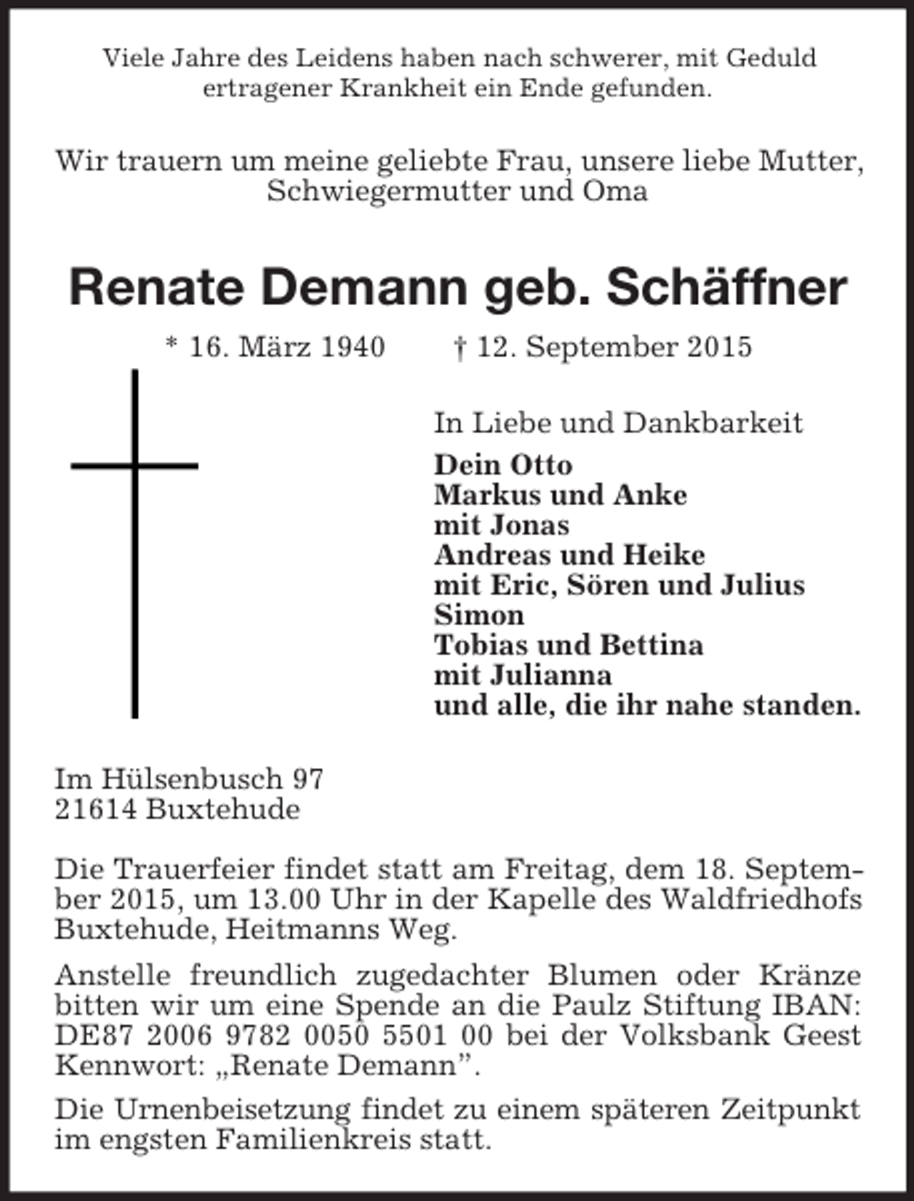<p>Viele Jahre des Leidens haben nach schwerer, mit Geduld<br />ertragener Krankheit ein Ende gefunden.<br />Wir trauern um meine geliebte Frau, unsere liebe Mutter,<br />Schwiegermutter und Oma<br />Renate Demann geb. Schäffner<br />* 16. März 1940 † 12. September 2015<br />In Liebe und Dankbarkeit<br />Dein Otto<br />Markus und Anke<br />mit Jonas<br />Andreas und Heike<br />mit Eric, Sören und Julius<br />Simon<br />Tobias und Bettina<br />mit Julianna<br />und alle, die ihr nahe standen.<br />Im Hülsenbusch 97<br />21614 Buxtehude</p><p>Die Trauerfeier findet statt am Freitag, dem 18. September 2015, um 13.00 Uhr in der Kapelle des Waldfriedhofs Buxtehude, Heitmanns Weg.<br />Anstelle freundlich zugedachter Blumen oder Kränze bitten wir um eine Spende an die Paulz Stiftung IBAN: DE87 2006 9782 0050 5501 00 bei der Volksbank Geest Kennwort: „Renate Demann”.<br />Die Urnenbeisetzung findet zu einem späteren Zeitpunkt<br />im engsten Familienkreis statt.</p>