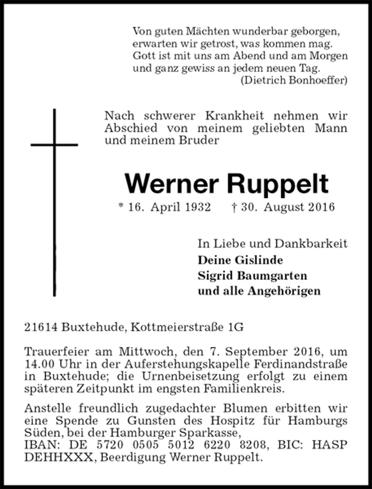 <p>Von guten Mächten wunderbar geborgen,<br />erwarten wir getrost, was kommen mag.<br />Gott ist mit uns am Abend und am Morgen<br />und ganz gewiss an jedem neuen Tag.<br />(Dietrich Bonhoeffer)<br />Nach schwerer Krankheit nehmen wir Abschied von meinem geliebten Mann und meinem Bruder<br />Werner Ruppelt<br />* 16. April 1932 † 30. August 2016<br />In Liebe und Dankbarkeit<br />Deine Gislinde<br />Sigrid Baumgarten<br />und alle Angehörigen<br />21614 Buxtehude, Kottmeierstraße 1G</p><p>Trauerfeier am Mittwoch, den 7. September 2016, um 14.00 Uhr in der Auferstehungskapelle Ferdinandstraße in Buxtehude; die Urnenbeisetzung erfolgt zu einem späteren Zeitpunkt im engsten Familienkreis.<br />Anstelle freundlich zugedachter Blumen erbitten wir<br />eine Spende zu Gunsten des Hospitz für Hamburgs<br />Süden, bei der Hamburger Sparkasse,<br />IBAN: DE 5720 0505 5012 6220 8208, BIC: HASP<br />DEHHXXX, Beerdigung Werner Ruppelt.</p>