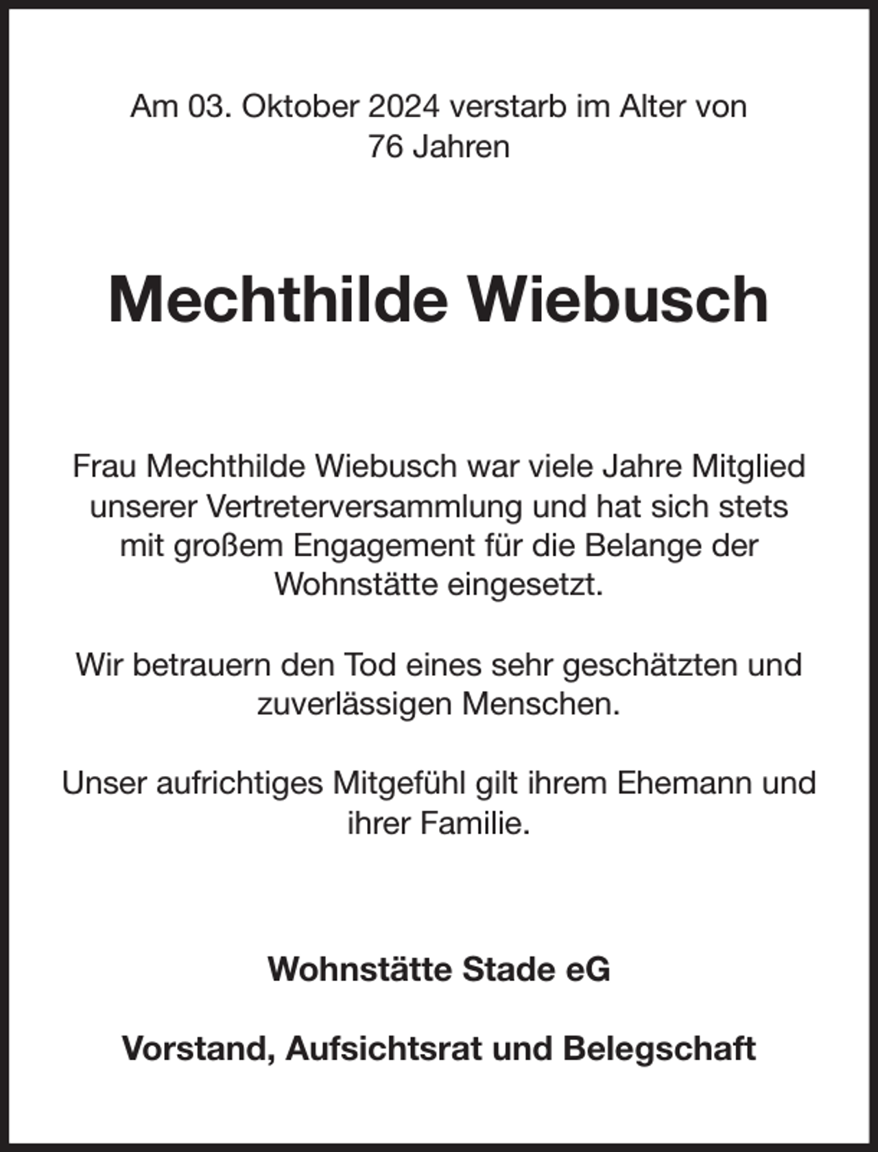 <p>Am 03. Oktober 2024 verstarb im Alter von<br />76 Jahren<br />Mechthilde Wiebusch<br />Frau Mechthilde Wiebusch war viele Jahre Mitglied unserer Vertreterversammlung und hat sich stets<br />mit großem Engagement für die Belange der<br />Wohnstätte eingesetzt.</p><p>Wir betrauern den Tod eines sehr geschätzten und zuverlässigen Menschen.</p><p>Unser aufrichtiges Mitgefühl gilt ihrem Ehemann und ihrer Familie.<br />Wohnstätte Stade eG</p><p>Vorstand, Aufsichtsrat und Belegschaft</p>