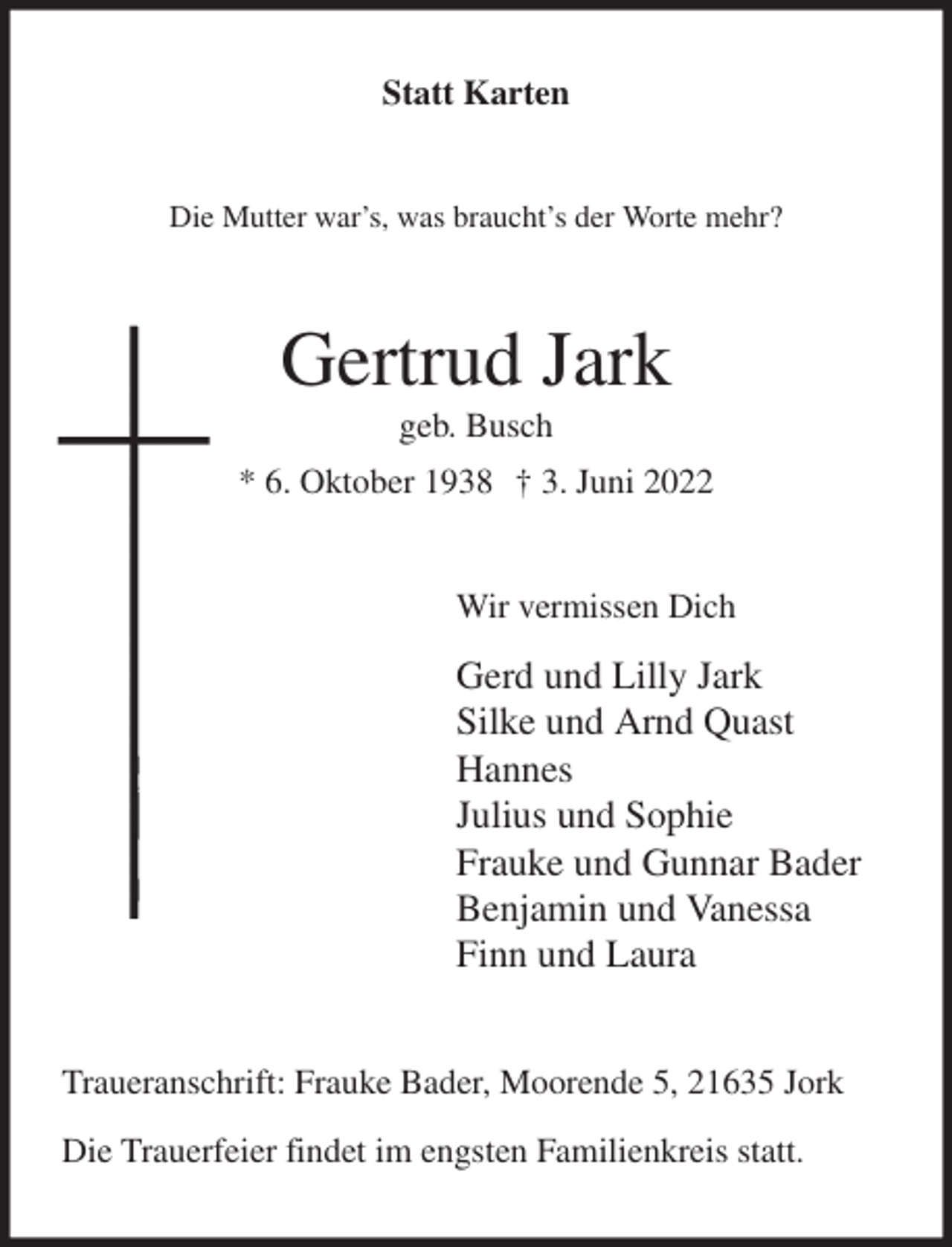 <p>Statt Karten<br />Die Mutter war's, was braucht's der Worte mehr?<br />Gertrud Jark<br />geb. Busch<br />* 6. Oktober 1938 † 3. Juni 2022<br />Wir vermissen Dich<br />Gerd und Lilly Jark<br />Silke und Arnd Quast<br />Hannes<br />Julius und Sophie<br />Frauke und Gunnar Bader<br />Benjamin und Vanessa<br />Finn und Laura<br />Traueranschrift: Frauke Bader, Moorende 5, 21635 Jork<br />Die Trauerfeier findet im engsten Familienkreis statt.</p>