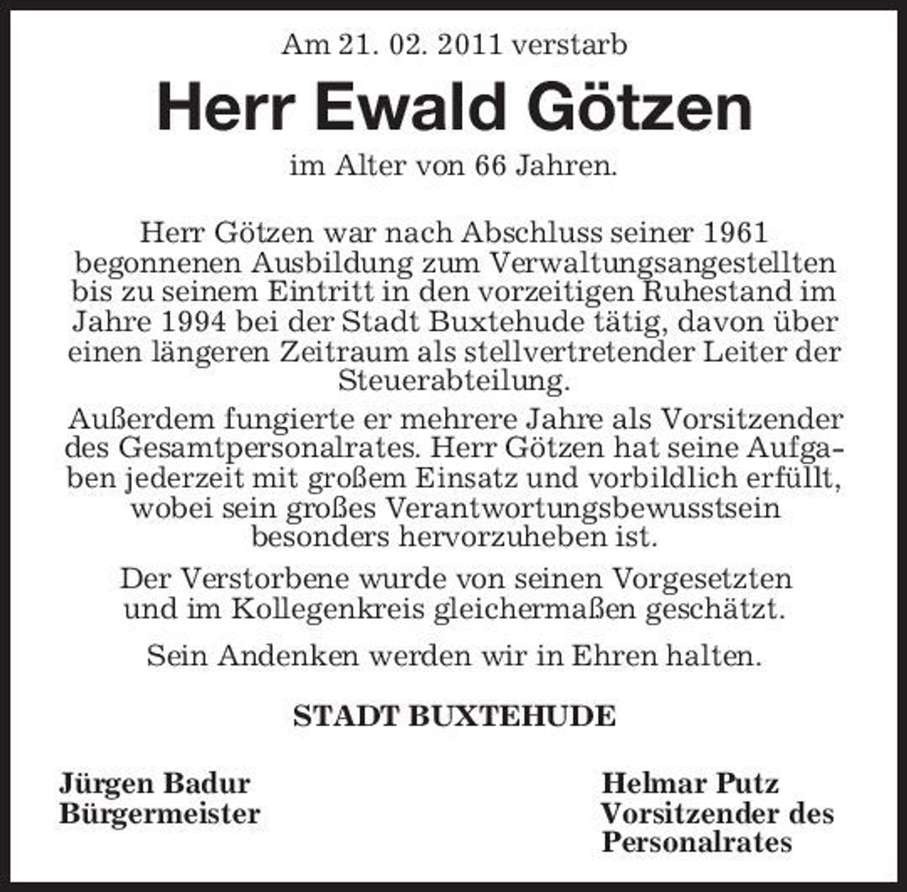 <p>Am 21. 02. 2011 verstarb<br />Herr Ewald Götzen<br />im Alter von 66 Jahren.</p><p>Herr Götzen war nach Abschluss seiner 1961<br />begonnenen Ausbildung zum Verwaltungsangestellten bis zu seinem Eintritt in den vorzeitigen Ruhestand im Jahre 1994 bei der Stadt Buxtehude tätig, davon über einen längeren Zeitraum als stellvertretender Leiter der Steuerabteilung.<br />Außerdem fungierte er mehrere Jahre als Vorsitzender des Gesamtpersonalrates. Herr Götzen hat seine Aufgaben jederzeit mit großem Einsatz und vorbildlich erfüllt,<br />wobei sein großes Verantwortungsbewusstsein<br />besonders hervorzuheben ist.<br />Der Verstorbene wurde von seinen Vorgesetzten<br />und im Kollegenkreis gleichermaßen geschätzt.<br />Sein Andenken werden wir in Ehren halten.<br />STADT BUXTEHUDE<br />Jürgen Badur Helmar Putz<br />Bürgermeister Vorsitzender des<br />Personalrates</p>