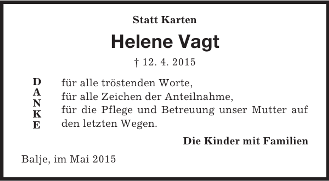 <p>D<br />A<br />N<br />K<br />E<br />Statt Karten<br />Helene Vagt<br />† 12. 4. 2015<br />für alle tröstenden Worte,<br />für alle Zeichen der Anteilnahme,<br />für die Pflege und Betreuung unser Mutter auf den letzten Wegen.<br />Die Kinder mit Familien<br />Balje, im Mai 2015</p>