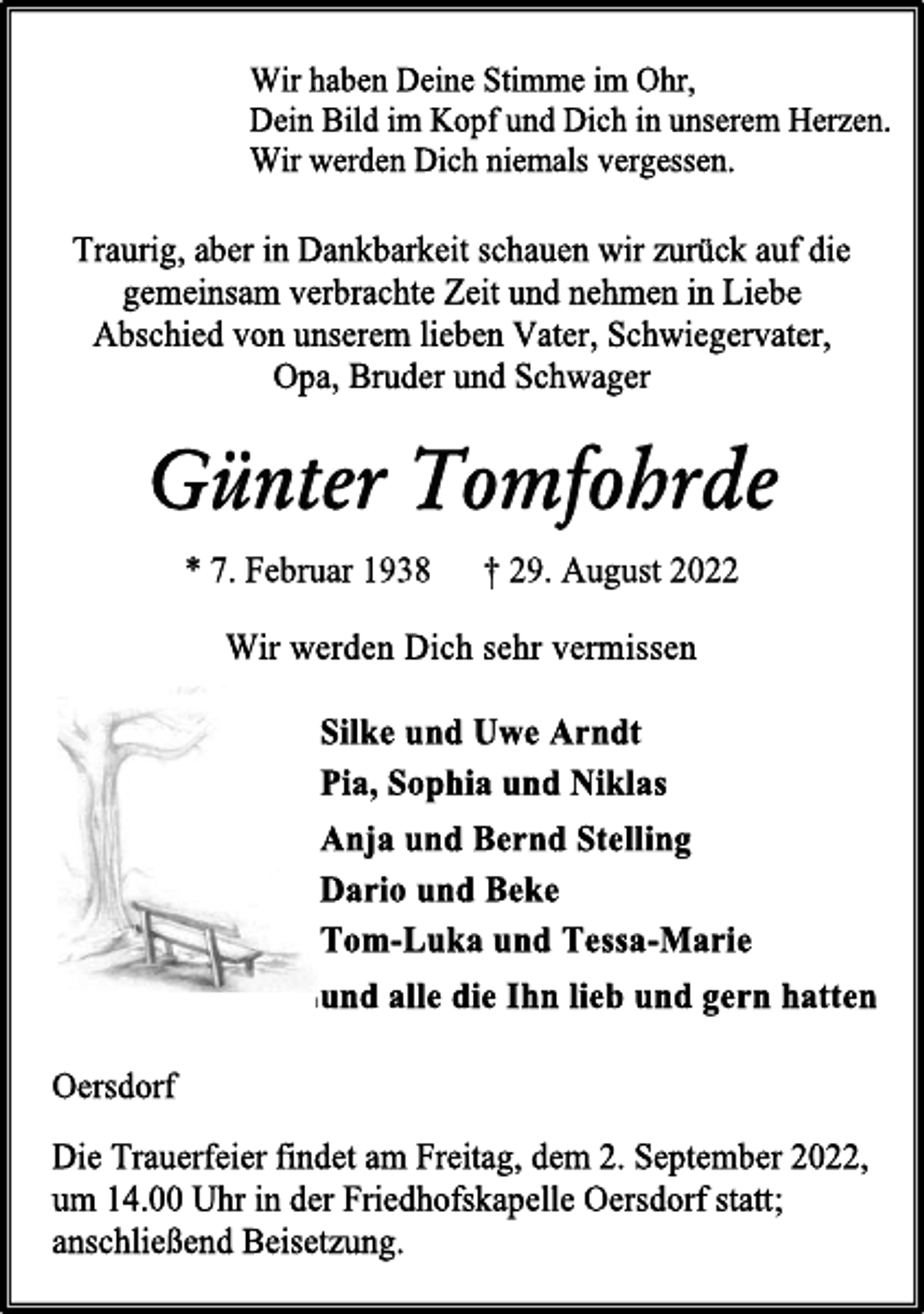 <p>Wir haben Deine Stimme im Ohr,<br />Dein Bild im Kopf und Dich in unserem Herzen.<br />Wir werden Dich niemals vergessen.<br />Traurig, aber in Dankbarkeit schauen wir zurück auf die<br />gemeinsam verbrachte Zeit und nehmen in Liebe<br />Abschied von unserem lieben Vater, Schwiegervater,<br />Opa, Bruder und Schwager<br />Günter Tomfohrde<br />* 7. Februar 1938 † 29. August 2022<br />Wir werden Dich sehr vermissen<br />Silke und Uwe Arndt<br />Pia, Sophia und Niklas<br />Anja und Bernd Stelling<br />Dario und Beke<br />Tom-Luka und Tessa-Marie<br />und alle die Ihn lieb und gern hatten<br />Oersdorf<br />Die Trauerfeier findet am Freitag, dem 2. September 2022,<br />um 14.00 Uhr in der Friedhofskapelle Oersdorf statt;<br />anschließend Beisetzung.</p>