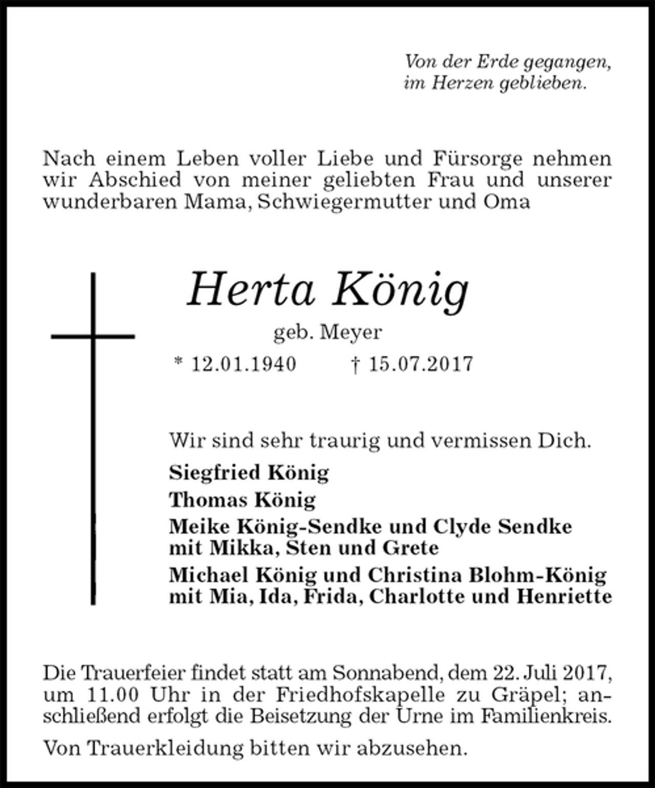 <p>Von der Erde gegangen,<br />im Herzen geblieben.<br />Nach einem Leben voller Liebe und Fürsorge nehmen wir Abschied von meiner geliebten Frau und unserer wunderbaren Mama, Schwiegermutter und Oma<br />Herta König<br />geb. Meyer<br />* 12.01.1940 † 15.07.2017<br />Wir sind sehr traurig und vermissen Dich.<br />Siegfried König<br />Thomas König<br />Meike König-Sendke und Clyde Sendke<br />mit Mikka, Sten und Grete<br />Michael König und Christina Blohm-König<br />mit Mia, Ida, Frida, Charlotte und Henriette<br />Die Trauerfeier findet statt am Sonnabend, dem 22. Juli 2017,<br />um 11.00 Uhr in der Friedhofskapelle zu Gräpel; anschließend erfolgt die Beisetzung der Urne im Familienkreis.<br />Von Trauerkleidung bitten wir abzusehen.</p>