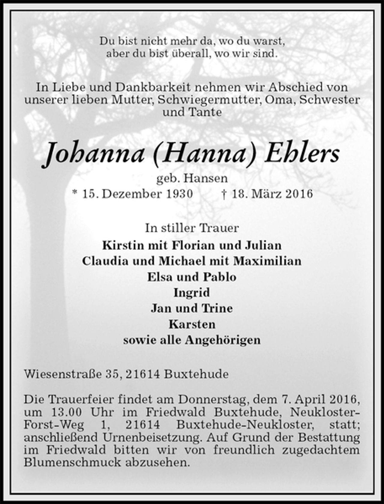 <p>Du bist nicht mehr da, wo du warst,<br />aber du bist überall, wo wir sind.<br />In Liebe und Dankbarkeit nehmen wir Abschied von<br />unserer lieben Mutter, Schwiegermutter, Oma, Schwester und Tante<br />Johanna (Hanna) Ehlers<br />geb. Hansen<br />* 15. Dezember 1930 † 18. März 2016<br />In stiller Trauer<br />Kirstin mit Florian und Julian<br />Claudia und Michael mit Maximilian<br />Elsa und Pablo<br />Ingrid<br />Jan und Trine<br />Karsten<br />sowie alle Angehörigen<br />Wiesenstraße 35, 21614 Buxtehude</p>
<p>Die Trauerfeier findet am Donnerstag, dem 7. April 2016,<br />um 13.00 Uhr im Friedwald Buxtehude, Neukloster-Forst-Weg 1, 21614 Buxtehude-Neukloster, statt;<br />anschließend Urnenbeisetzung. Auf Grund der Bestattung<br />im Friedwald bitten wir von freundlich zugedachtem Blumenschmuck abzusehen.</p>
