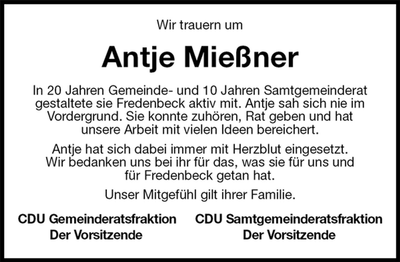 <p>Wir trauern um<br />Antje Mießner<br />In 20 Jahren Gemeinde- und 10 Jahren Samtgemeinderat<br />gestaltete sie Fredenbeck aktiv mit. Antje sah sich nie im<br />Vordergrund. Sie konnte zuhören, Rat geben und hat<br />unsere Arbeit mit vielen Ideen bereichert.<br />Antje hat sich dabei immer mit Herzblut eingesetzt.<br />Wir bedanken uns bei ihr für das, was sie für uns und<br />für Fredenbeck getan hat.<br />Unser Mitgefühl gilt ihrer Familie.<br />CDU Gemeinderatsfraktion CDU Samtgemeinderatsfraktion<br />Der Vorsitzende Der Vorsitzende</p>