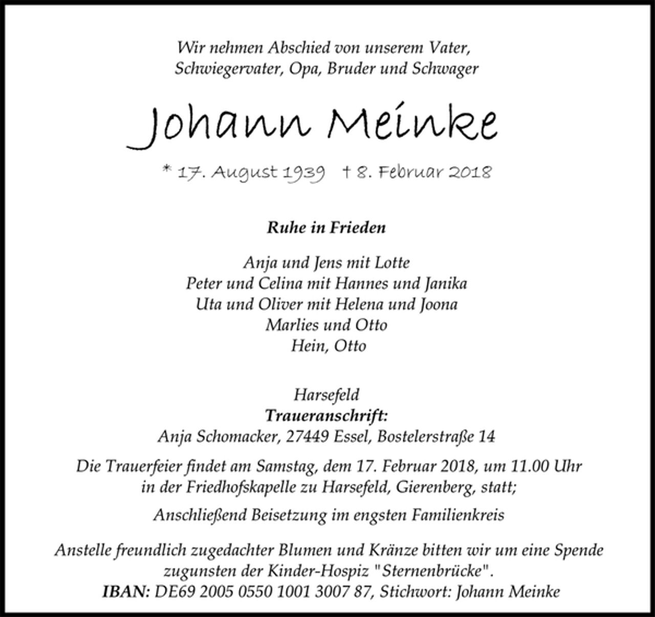 <p>Wir nehmen Abschied von unserem Vater,<br />Schwiegervater, Opa, Bruder und Schwager<br />Johann Meinke<br />* 17. August 1939 † 8. Februar 2018<br />Ruhe in Frieden<br />Anja und Jens mit Lotte<br />Peter und Celina mit Hannes und Janika<br />Uta und Oliver mit Helena und Joona<br />Marlies und Otto<br />Hein, Otto<br />Wir nehmen Abschied von unserem Vater,<br />Schwiegervater, Opa, Bruder und Schwager<br />Harsefeld<br />Traueranschrift:<br />Anja Schomacker, 27449 Essel, Bostelerstraße 14<br />Die Trauerfeier findet am Samstag, dem 17. Februar 2018, um 11.00 Uhr in der Friedhofskapelle zu Harsefeld, Gierenberg, statt;<br />Anschließend Beisetzung im engsten Familienkreis<br />Anstelle freundlich zugedachter Blumen und Kränze bitten wir um eine Spende zugunsten der Kinder-Hospiz "Sternenbrücke".<br />IBAN: DE69 2005 0550 1001 3007 87, Stichwort: Johann Meinke</p>