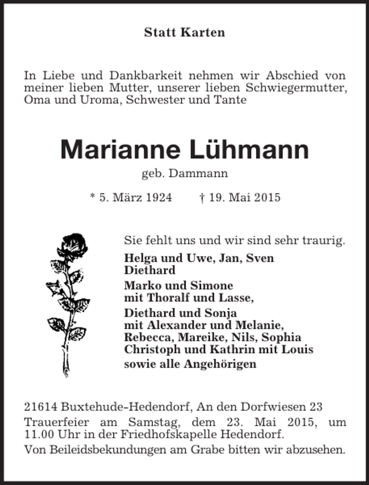 <p>Statt Karten<br />In Liebe und Dankbarkeit nehmen wir Abschied von meiner lieben Mutter, unserer lieben Schwiegermutter, Oma und Uroma, Schwester und Tante<br />Marianne Lühmann<br />geb. Dammann<br />* 5. März 1924 † 19. Mai 2015<br />Sie fehlt uns und wir sind sehr traurig.<br />Helga und Uwe, Jan, Sven<br />Diethard<br />Marko und Simone<br />mit Thoralf und Lasse,<br />Diethard und Sonja<br />mit Alexander und Melanie,<br />Rebecca, Mareike, Nils, Sophia<br />Christoph und Kathrin mit Louis<br />sowie alle Angehörigen<br />21614 Buxtehude-Hedendorf, An den Dorfwiesen 23<br />Trauerfeier am Samstag, dem 23. Mai 2015, um<br />11.00 Uhr in der Friedhofskapelle Hedendorf.<br />Von Beileidsbekundungen am Grabe bitten wir abzusehen.</p>