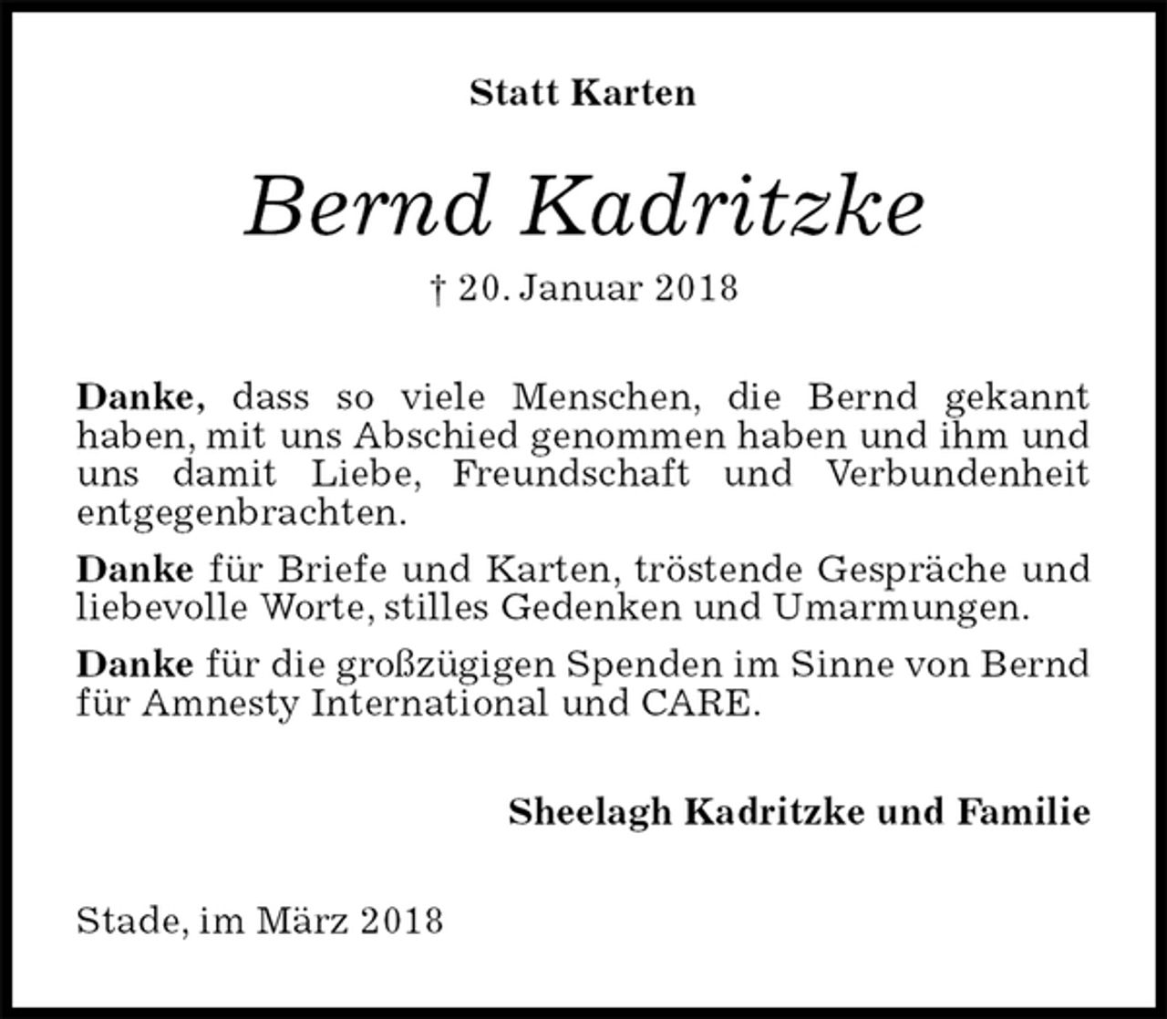 <p>Statt Karten<br />Bernd Kadritzke<br />† 20. Januar 2018<br />Danke, dass so viele Menschen, die Bernd gekannt<br />haben, mit uns Abschied genommen haben und ihm und uns damit Liebe, Freundschaft und Verbundenheit<br />entgegenbrachten.<br />Danke für Briefe und Karten, tröstende Gespräche und liebevolle Worte, stilles Gedenken und Umarmungen.<br />Danke für die großzügigen Spenden im Sinne von Bernd für Amnesty International und CARE.<br />Sheelagh Kadritzke und Familie<br />Stade, im März 2018</p>