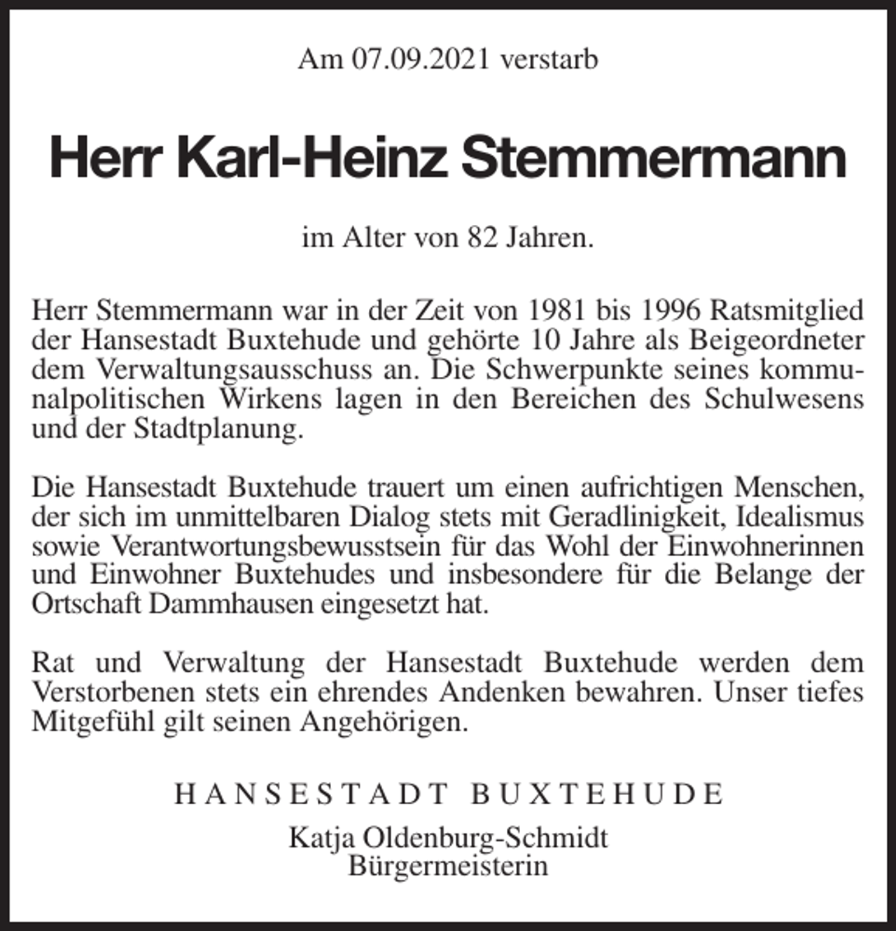 <p>Am 07.09.2021 verstarb<br />Herr Karl-Heinz Stemmermann<br />im Alter von 82 Jahren.</p>
<p>Herr Stemmermann war in der Zeit von 1981 bis 1996 Ratsmitglied<br />der Hansestadt Buxtehude und gehörte 10 Jahre als Beigeordneter dem Verwaltungsausschuss an. Die Schwerpunkte seines kommunalpolitischen Wirkens lagen in den Bereichen des Schulwesens und der Stadtplanung.</p>
<p>Die Hansestadt Buxtehude trauert um einen aufrichtigen Menschen,<br />der sich im unmittelbaren Dialog stets mit Geradlinigkeit, Idealismus<br />sowie Verantwortungsbewusstsein für das Wohl der Einwohnerinnen und Einwohner Buxtehudes und insbesondere für die Belange der Ortschaft Dammhausen eingesetzt hat.</p>
<p>Rat und Verwaltung der Hansestadt Buxtehude werden dem<br />Verstorbenen stets ein ehrendes Andenken bewahren. Unser tiefes Mitgefühl gilt seinen Angehörigen.<br />H A N S E S T A D T B U X T E H U D E<br />Katja Oldenburg-Schmidt<br />Bürgermeisterin</p>