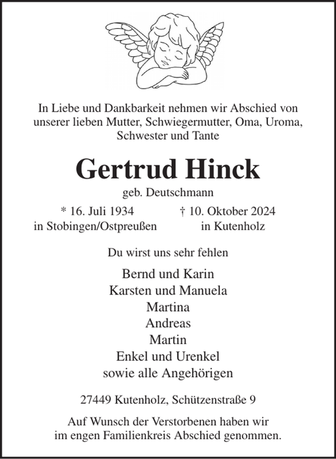 <p>In Liebe und Dankbarkeit nehmen wir Abschied von<br />unserer lieben Mutter, Schwiegermutter, Oma, Uroma, Schwester und Tante<br />Gertrud Hinck<br />geb. Deutschmann<br />* 16. Juli 1934 † 10. Oktober 2024<br />in Stobingen/Ostpreußen in Kutenholz<br />Du wirst uns sehr fehlen<br />Bernd und Karin<br />Karsten und Manuela<br />Martina<br />Andreas<br />Martin<br />Enkel und Urenkel<br />sowie alle Angehörigen<br />27449 Kutenholz, Schützenstraße 9<br />Auf Wunsch der Verstorbenen haben wir<br />im engen Familienkreis Abschied genommen.</p>