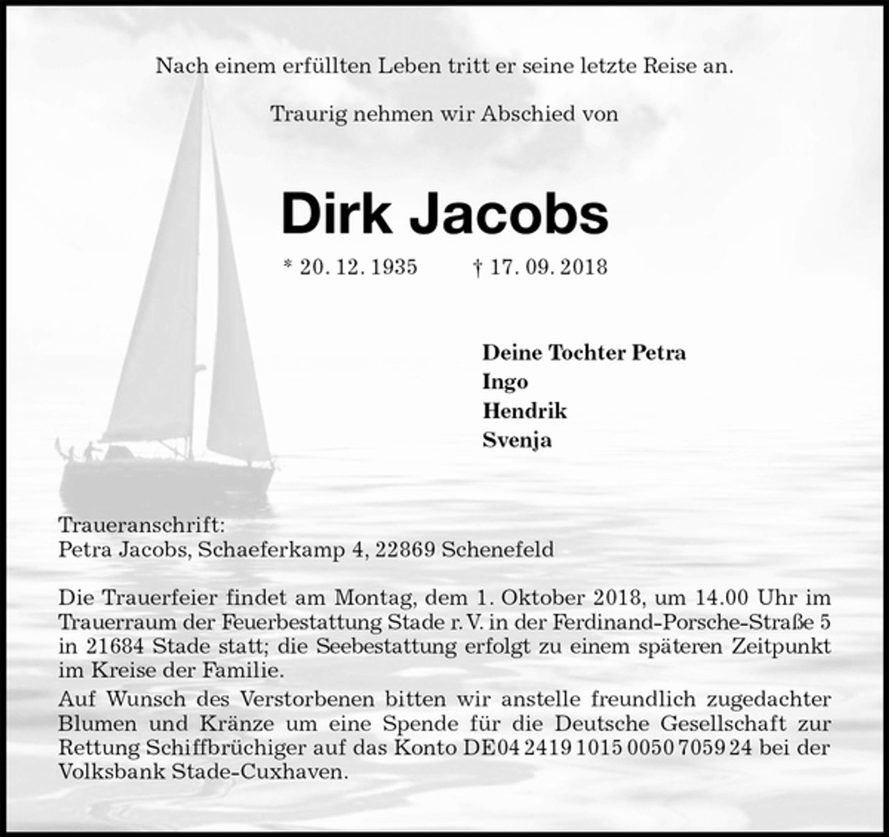 <p>Nach einem erfüllten Leben tritt er seine letzte Reise an.</p>
<p>Traurig nehmen wir Abschied von<br />Dirk Jacobs<br />* 20. 12. 1935 † 17. 09. 2018<br />Deine Tochter Petra<br />Ingo<br />Hendrik<br />Svenja<br />Traueranschrift:<br />Petra Jacobs, Schaeferkamp 4, 22869 Schenefeld</p>
<p>Die Trauerfeier findet am Montag, dem 1. Oktober 2018, um 14.00 Uhr im<br />Trauerraum der Feuerbestattung Stade r. V. in der Ferdinand-Porsche-Straße 5<br />in 21684 Stade statt; die Seebestattung erfolgt zu einem späteren Zeitpunkt<br />im Kreise der Familie.<br />Auf Wunsch des Verstorbenen bitten wir anstelle freundlich zugedachter<br />Blumen und Kränze um eine Spende für die Deutsche Gesellschaft zur<br />Rettung Schiffbrüchiger auf das Konto DE04 2419 1015 0050 7059 24 bei der Volksbank Stade-Cuxhaven.</p>