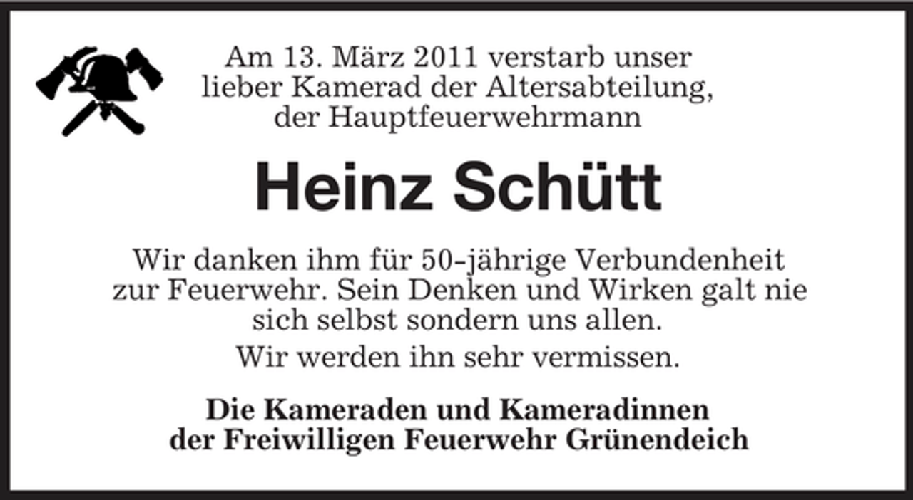 <p>Am 13. März 2011 verstarb unser lieber Kamerad der Altersabteilung, der Hauptfeuerwehrmann</p><p>Heinz Schütt<br />Wir danken ihm für 50-jährige Verbundenheit zur Feuerwehr. Sein Denken und Wirken galt nie sich selbst sondern uns allen. Wir werden ihn sehr vermissen. Die Kameraden und Kameradinnen der Freiwilligen Feuerwehr Grünendeich</p>