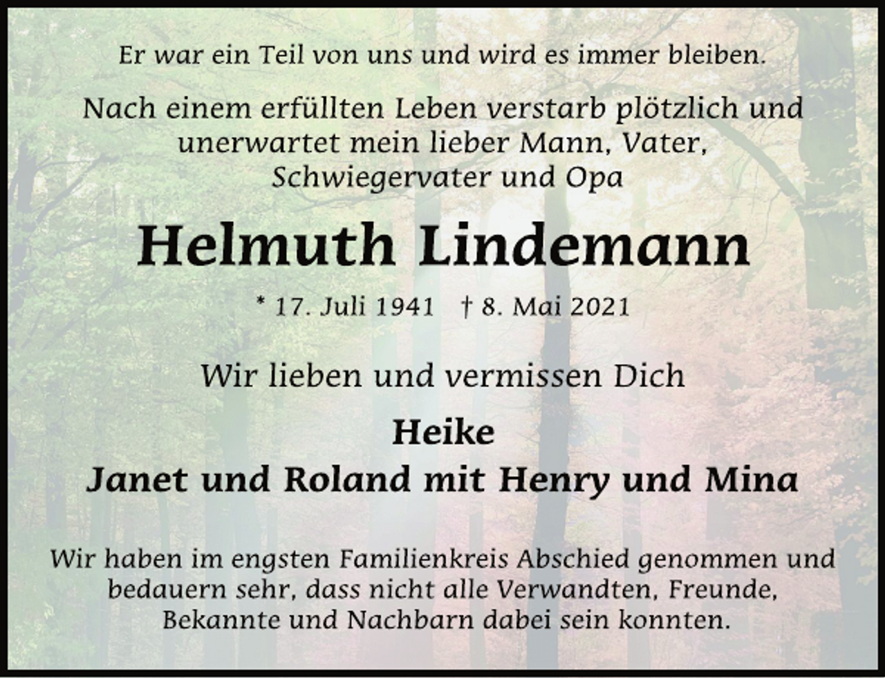 <p>Er war ein Teil von uns und wird es immer bleiben.<br />Nach einem erfüllten Leben verstarb plötzlich und<br />unerwartet mein lieber Mann, Vater,<br />Schwiegervater und Opa<br />Helmuth Lindemann<br />* 17. Juli 1941 † 8. Mai 2021<br />Wir lieben und vermissen Dich<br />Heike<br />Janet und Roland mit Henry und Mina<br />Wir haben im engsten Familienkreis Abschied genommen und<br />bedauern sehr, dass nicht alle Verwandten, Freunde,<br />Bekannte und Nachbarn dabei sein konnten.</p>