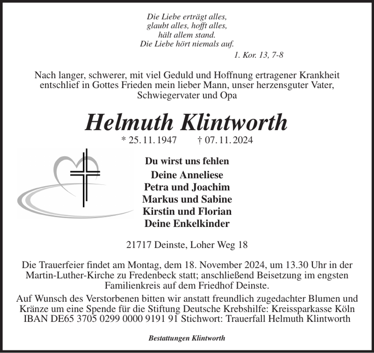 <p>Die Liebe erträgt alles,<br />glaubt alles, hofft alles,<br />hält allem stand.<br />Die Liebe hört niemals auf.<br />1. Kor. 13, 7-8<br />Nach langer, schwerer, mit viel Geduld und Hoffnung ertragener Krankheit<br />entschlief in Gottes Frieden mein lieber Mann, unser herzensguter Vater,<br />Schwiegervater und Opa<br />Helmuth Klintworth<br />* 25. 11. 1947 † 07. 11. 2024<br />Du wirst uns fehlen<br />Deine Anneliese<br />Petra und Joachim<br />Markus und Sabine<br />Kirstin und Florian<br />Deine Enkelkinder<br />21717 Deinste, Loher Weg 18</p><p>Die Trauerfeier findet am Montag, dem 18. November 2024, um 13.30 Uhr in der Martin-Luther-Kirche zu Fredenbeck statt; anschließend Beisetzung im engsten<br />Familienkreis auf dem Friedhof Deinste.<br />Auf Wunsch des Verstorbenen bitten wir anstatt freundlich zugedachter Blumen und Kränze um eine Spende für die Stiftung Deutsche Krebshilfe: Kreissparkasse Köln IBAN DE65 3705 0299 0000 9191 91 Stichwort: Trauerfall Helmuth Klintworth</p><p>Bestattungen Klintworth</p>
