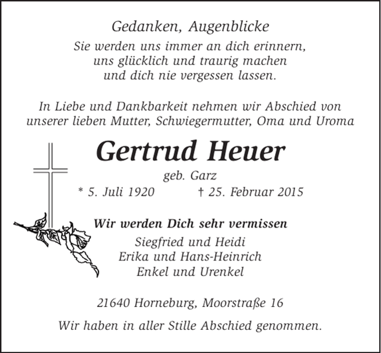 <p>Gedanken, Augenblicke<br />Sie werden uns immer an dich erinnern,<br />uns glücklich und traurig machen<br />und dich nie vergessen lassen.<br />In Liebe und Dankbarkeit nehmen wir Abschied von<br />unserer lieben Mutter, Schwiegermutter, Oma und Uroma</p><p>Gertrud Heuer<br />* 5. Juli 1920</p><p>geb. Garz<br />† 25. Februar 2015</p><p>Wir werden Dich sehr vermissen<br />Siegfried und Heidi<br />Erika und Hans-Heinrich<br />Enkel und Urenkel<br />21640 Horneburg, Moorstraße 16<br />Wir haben in aller Stille Abschied genommen.</p>