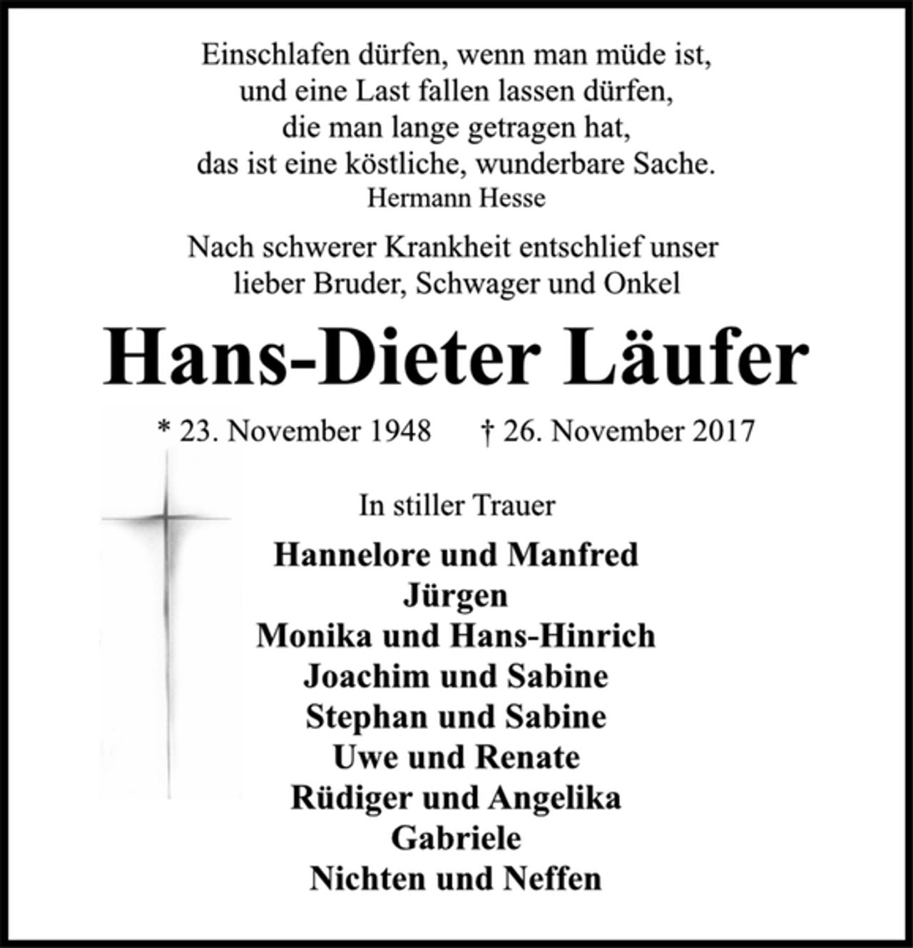 <p>Einschlafen dürfen, wenn man müde ist,<br />und eine Last fallen lassen dürfen,<br />die man lange getragen hat,<br />das ist eine köstliche, wunderbare Sache.<br />Hermann Hesse<br />Nach schwerer Krankheit entschlief unser<br />lieber Bruder, Schwager und Onkel<br />Hans-Dieter Läufer<br />* 23. November 1948 † 26. November 2017<br />In stiller Trauer<br />Hannelore und Manfred<br />Jürgen<br />Monika und Hans-Hinrich<br />Joachim und Sabine<br />Stephan und Sabine<br />Uwe und Renate<br />Rüdiger und Angelika<br />Gabriele<br />Nichten und Neffen</p>