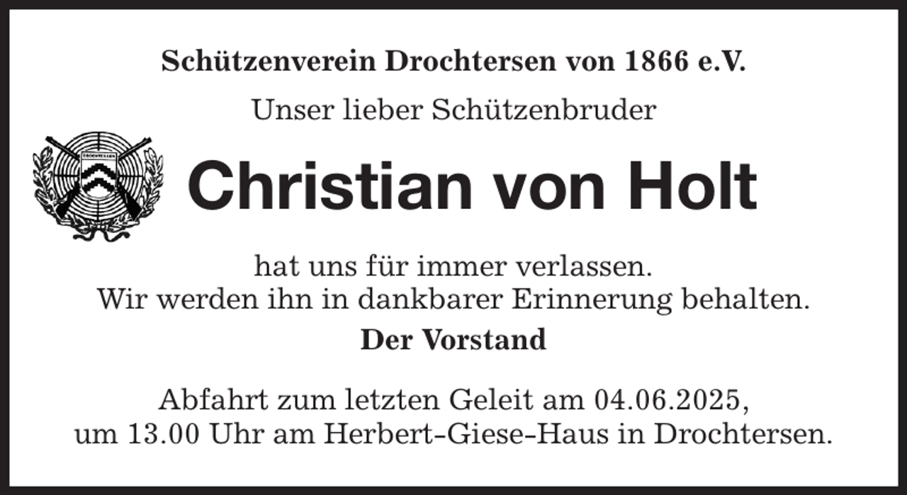 <p>Schützenverein Drochtersen von 1866 e.V.<br />Unser lieber Schützenbruder<br />Christian von Holt<br />hat uns für immer verlassen.<br />Wir werden ihn in dankbarer Erinnerung behalten.<br />Der Vorstand<br />Abfahrt zum letzten Geleit am 04.06.2025,<br />um 13.00 Uhr am Herbert-Giese-Haus in Drochtersen.</p>