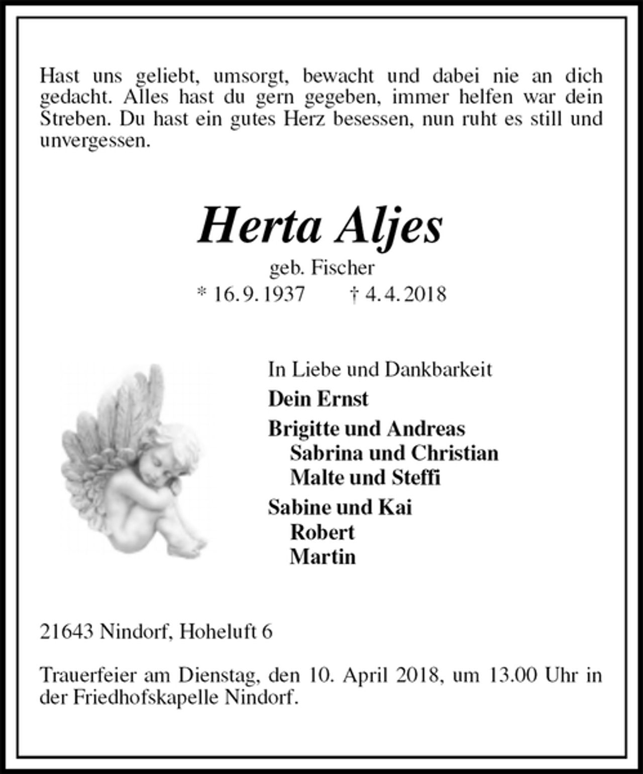 <p>Hast uns geliebt, umsorgt, bewacht und dabei nie an dich<br />gedacht. Alles hast du gern gegeben, immer helfen war dein Streben. Du hast ein gutes Herz besessen, nun ruht es still und unvergessen.<br />Herta Aljes<br />geb. Fischer<br />* 16. 9. 1937 † 4. 4. 2018<br />In Liebe und Dankbarkeit<br />Dein Ernst<br />Brigitte und Andreas<br />Sabrina und Christian<br />Malte und Steffi<br />Sabine und Kai<br />Robert<br />Martin<br />21643 Nindorf, Hoheluft 6</p><p>Trauerfeier am Dienstag, den 10. April 2018, um 13.00 Uhr in der Friedhofskapelle Nindorf.</p>
