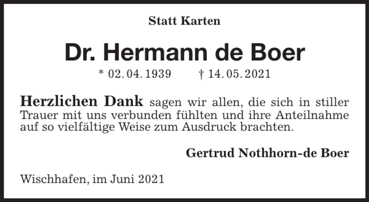 <p>Statt Karten<br />Dr. Hermann de Boer<br />* 02. 04. 1939 † 14. 05. 2021<br />Herzlichen Dank sagen wir allen, die sich in stiller Trauer mit uns verbunden fühlten und ihre Anteilnahme auf so vielfältige Weise zum Ausdruck brachten.<br />Gertrud Nothhorn-de Boer<br />Wischhafen, im Juni 2021</p>