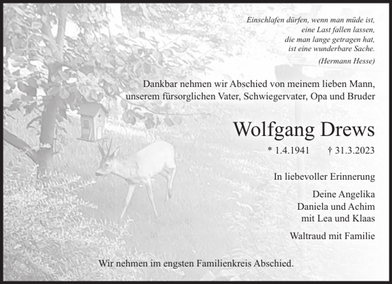 <p>Einschlafen dürfen, wenn man müde ist,<br />eine Last fallen lassen,<br />die man lange getragen hat,<br />ist eine wunderbare Sache.<br />(Hermann Hesse)<br />Dankbar nehmen wir Abschied von meinem lieben Mann,<br />unserem fürsorglichen Vater, Schwiegervater, Opa und Bruder<br />Wolfgang Drews<br />* 1. 4. 1941 † 31. 3. 2023<br />In liebevoller Erinnerung<br />Deine Angelika<br />Daniela und Achim<br />mit Lea und Klaas<br />Waltraud mit Familie<br />Wir nehmen im engsten Familienkreis Abschied.</p>