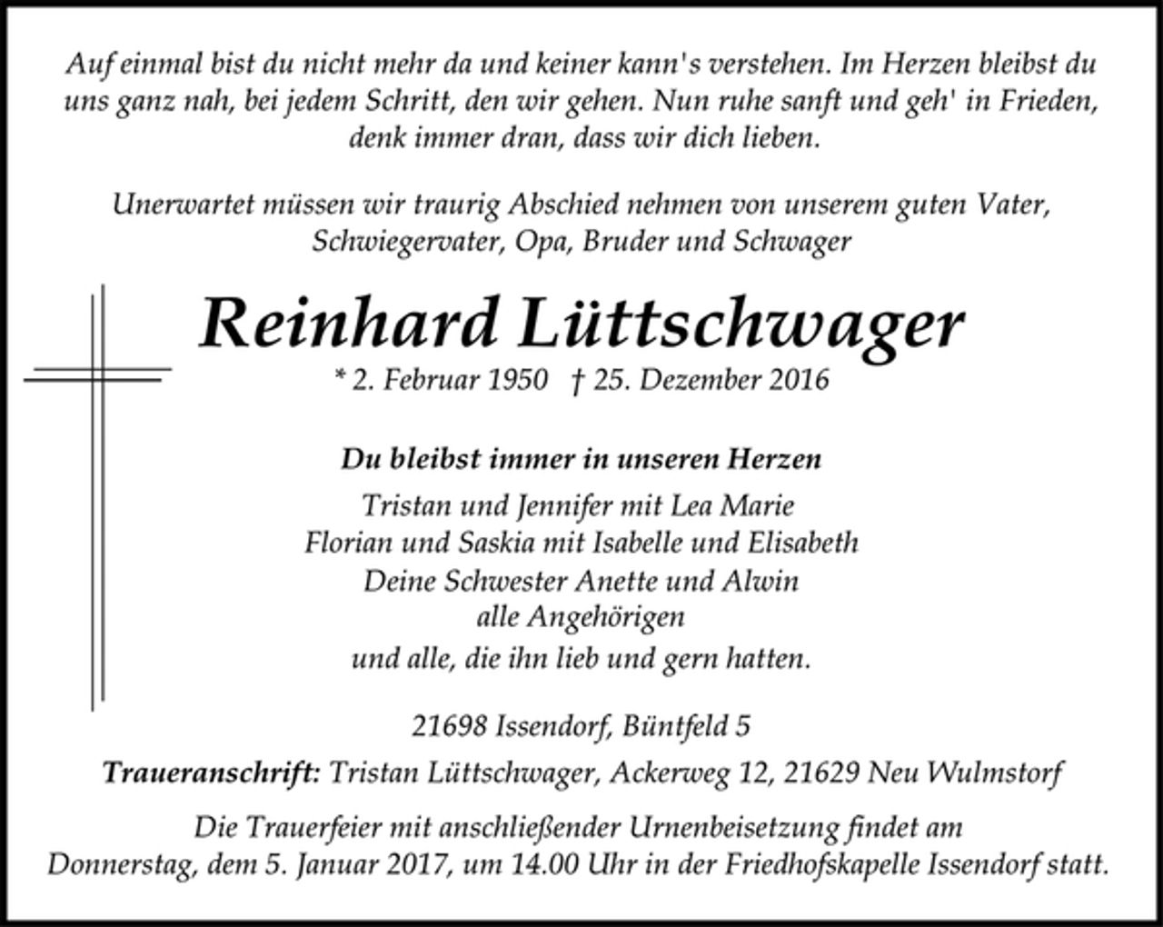<p>Auf einmal bist du nicht mehr da und keiner kann's verstehen. Im Herzen bleibst du uns ganz nah, bei jedem Schritt, den wir gehen. Nun ruhe sanft und geh' in Frieden, denk immer dran, dass wir dich lieben.<br />Unerwartet müssen wir traurig Abschied nehmen von unserem guten Vater, Schwiegervater, Opa, Bruder und Schwager<br />Reinhard Lüttschwager<br />* 2. Februar 1950 † 25. Dezember 2016<br />Du bleibst immer in unseren Herzen<br />Tristan und Jennifer mit Lea Marie<br />Florian und Saskia mit Isabelle und Elisabeth<br />Deine Schwester Anette und Alwin<br />alle Angehörigen<br />und alle, die ihn lieb und gern hatten.<br />21698 Issendorf, Büntfeld 5<br />Traueranschrift: Tristan Lüttschwager, Ackerweg 12, 21629 Neu Wulmstorf<br />Die Trauerfeier mit anschließender Urnenbeisetzung findet am<br />Donnerstag, dem 5. Januar 2017, um 14.00 Uhr in der Friedhofskapelle Issendorf statt.</p>