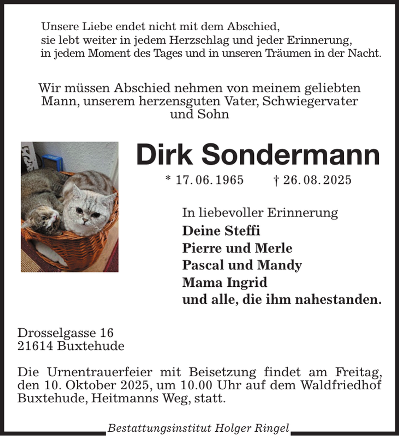 <p>Unsere Liebe endet nicht mit dem Abschied,<br />sie lebt weiter in jedem Herzschlag und jeder Erinnerung,<br />in jedem Moment des Tages und in unseren Träumen in der Nacht.</p><p>Wir müssen Abschied nehmen von meinem geliebten<br />Mann, unserem herzensguten Vater, Schwiegervater<br />und Sohn<br />Dirk Sondermann<br />* 17. 06. 1965 † 26. 08. 2025<br />In liebevoller Erinnerung<br />Deine Steffi<br />Pierre und Merle<br />Pascal und Mandy<br />Mama Ingrid<br />und alle, die ihm nahestanden.<br />Drosselgasse 16<br />21614 Buxtehude</p><p>Die Urnentrauerfeier mit Beisetzung findet am Freitag, den 10. Oktober 2025, um 10.00 Uhr auf dem Waldfriedhof Buxtehude, Heitmanns Weg, statt.<br />Bestattungsinstitut Holger Ringel</p>