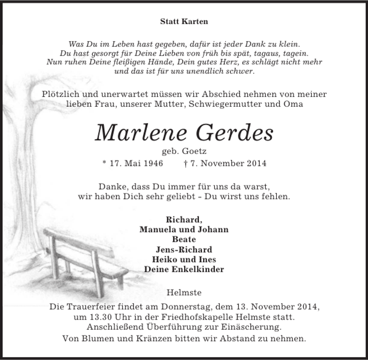 <p>Statt Karten<br />Was Du im Leben hast gegeben, dafür ist jeder Dank zu klein.<br />Du hast gesorgt für Deine Lieben von früh bis spät, tagaus, tagein.<br />Nun ruhen Deine fleißigen Hände, Dein gutes Herz, es schlägt nicht mehr<br />und das ist für uns unendlich schwer.<br />Plötzlich und unerwartet müssen wir Abschied nehmen von meiner<br />lieben Frau, unserer Mutter, Schwiegermutter und Oma<br />Marlene Gerdes<br />geb. Goetz<br />* 17. Mai 1946 † 7. November 2014<br />Danke, dass Du immer für uns da warst,<br />wir haben Dich sehr geliebt - Du wirst uns fehlen.<br />Richard,<br />Manuela und Johann<br />Beate<br />Jens-Richard<br />Heiko und Ines<br />Deine Enkelkinder<br />Helmste<br />Die Trauerfeier findet am Donnerstag, dem 13. November 2014,<br />um 13.30 Uhr in der Friedhofskapelle Helmste statt.<br />Anschließend Überführung zur Einäscherung.<br />Von Blumen und Kränzen bitten wir Abstand zu nehmen.</p>