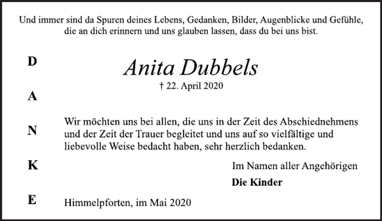 <p>Und immer sind da Spuren deines Lebens, Gedanken, Bilder, Augenblicke und Gefühle, die an dich erinnern und uns glauben lassen, dass du bei uns bist.<br />Anita Dubbels<br />† 22. April 2020<br />Wir möchten uns bei allen, die uns in der Zeit des Abschiednehmens und der Zeit der Trauer begleitet und uns auf so vielfältige und liebevolle Weise bedacht haben, sehr herzlich bedanken.<br />Im Namen aller Angehörigen<br />Die Kinder<br />Himmelpforten, im Mai 2020<br />D A N K E</p>