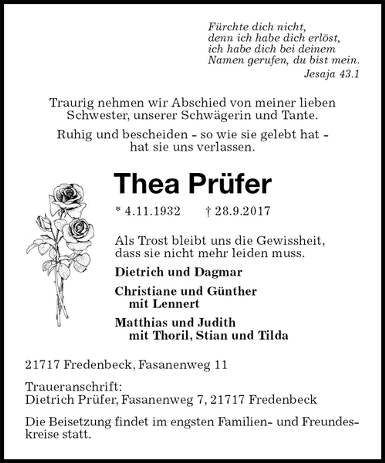 <p>Fürchte dich nicht,<br />denn ich habe dich erlöst,<br />ich habe dich bei deinem<br />Namen gerufen, du bist mein.<br />Jesaja 43.1<br />Traurig nehmen wir Abschied von meiner lieben Schwester, unserer Schwägerin und Tante.<br />Ruhig und bescheiden - so wie sie gelebt hat -<br />hat sie uns verlassen.<br />Thea Prüfer<br />* 4.11.1932 † 28.9.2017<br />Als Trost bleibt uns die Gewissheit,<br />dass sie nicht mehr leiden muss.<br />Dietrich und Dagmar<br />Christiane und Günther<br />mit Lennert<br />Matthias und Judith<br />mit Thoril, Stian und Tilda<br />21717 Fredenbeck, Fasanenweg 11<br />Traueranschrift:<br />Dietrich Prüfer, Fasanenweg 7, 21717 Fredenbeck<br />Die Beisetzung findet im engsten Familien- und Freundeskreise statt.</p>