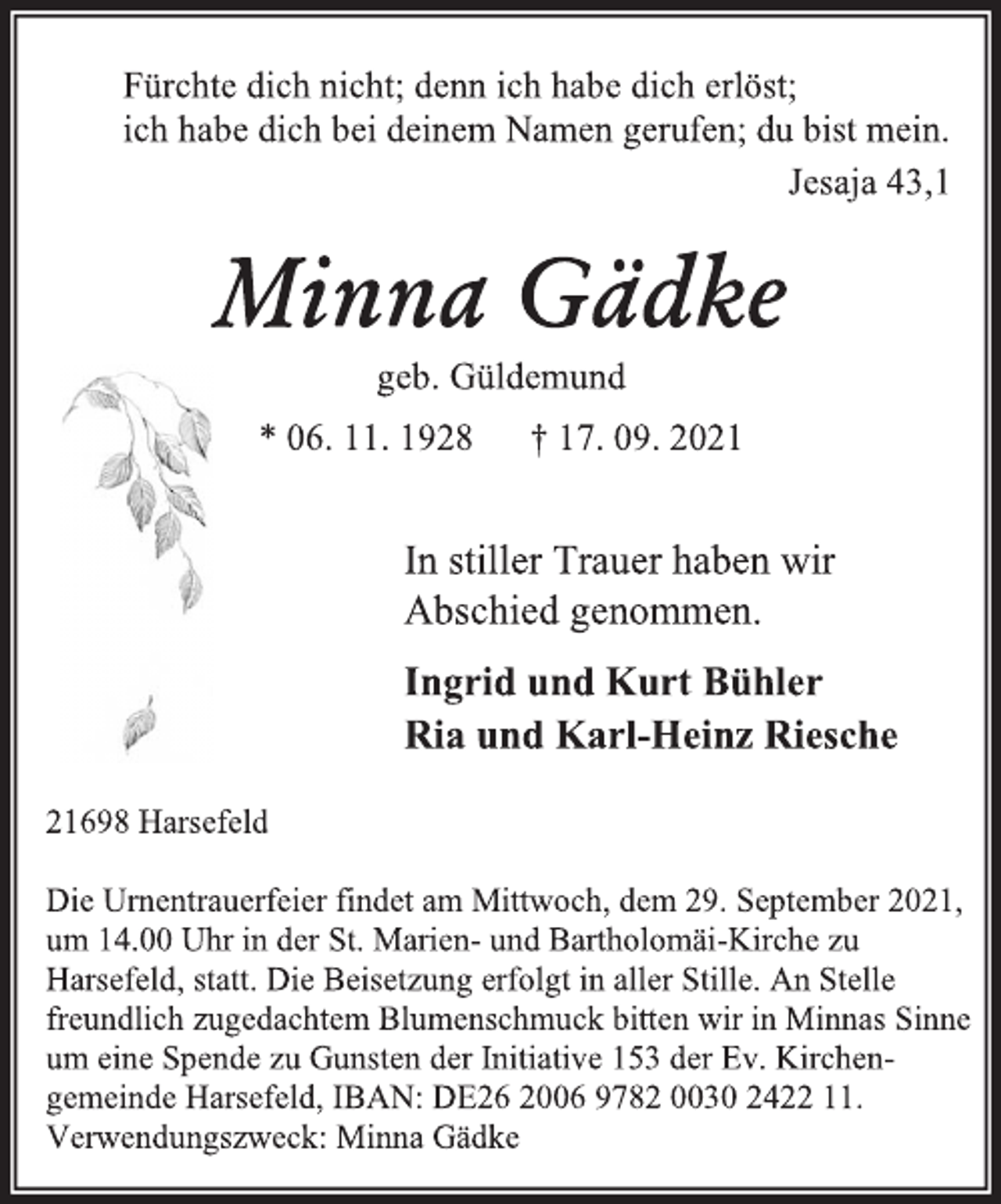 <p>Fürchte dich nicht; denn ich habe dich erlöst;<br />ich habe dich bei deinem Namen gerufen; du bist mein.<br />Jesaja 43,1<br />Minna Gädke<br />geb. Güldemund<br />* 06. 11. 1928 † 17. 09. 2021</p>
<p>In stiller Trauer haben wir<br />Abschied genommen.<br />Ingrid und Kurt Bühler<br />Ria und Karl-Heinz Riesche<br />21698 Harsefeld<br />Die Urnentrauerfeier findet am Mittwoch, dem 29. September 2021, um 14.00 Uhr in der St. Marien- und Bartholomäi-Kirche zu<br />Harsefeld, statt. Die Beisetzung erfolgt in aller Stille. An Stelle<br />freundlich zugedachtem Blumenschmuck bitten wir in Minnas Sinne<br />um eine Spende zu Gunsten der Initiative 153 der Ev. Kirchengemeinde Harsefeld, IBAN: DE26 2006 9782 0030 2422 11.<br />Verwendungszweck: Minna Gädke</p>