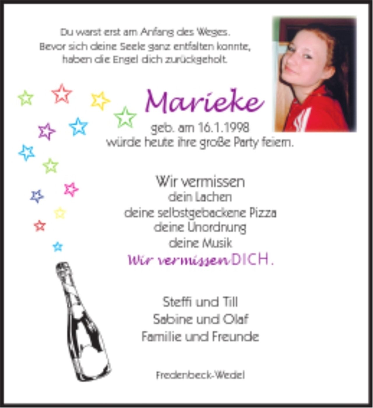 <p>Du warst erst am Anfang des Weges.<br />Bevor sich deine Seele ganz entfalten konnte,<br />haben die Engel dich zurückgeholt.<br />Marieke<br />geb. am 16.1.1998<br />würde heute ihre große Party feiern.<br />Wir vermissen<br />dein Lachen<br />deine selbstgebackene Pizza<br />deine Unordnung<br />deine Musik<br />Wir vermissen DICH.<br />Steffi und Till<br />Sabine und Olaf<br />Familie und Freunde<br />Fredenbeck-Wedel</p>