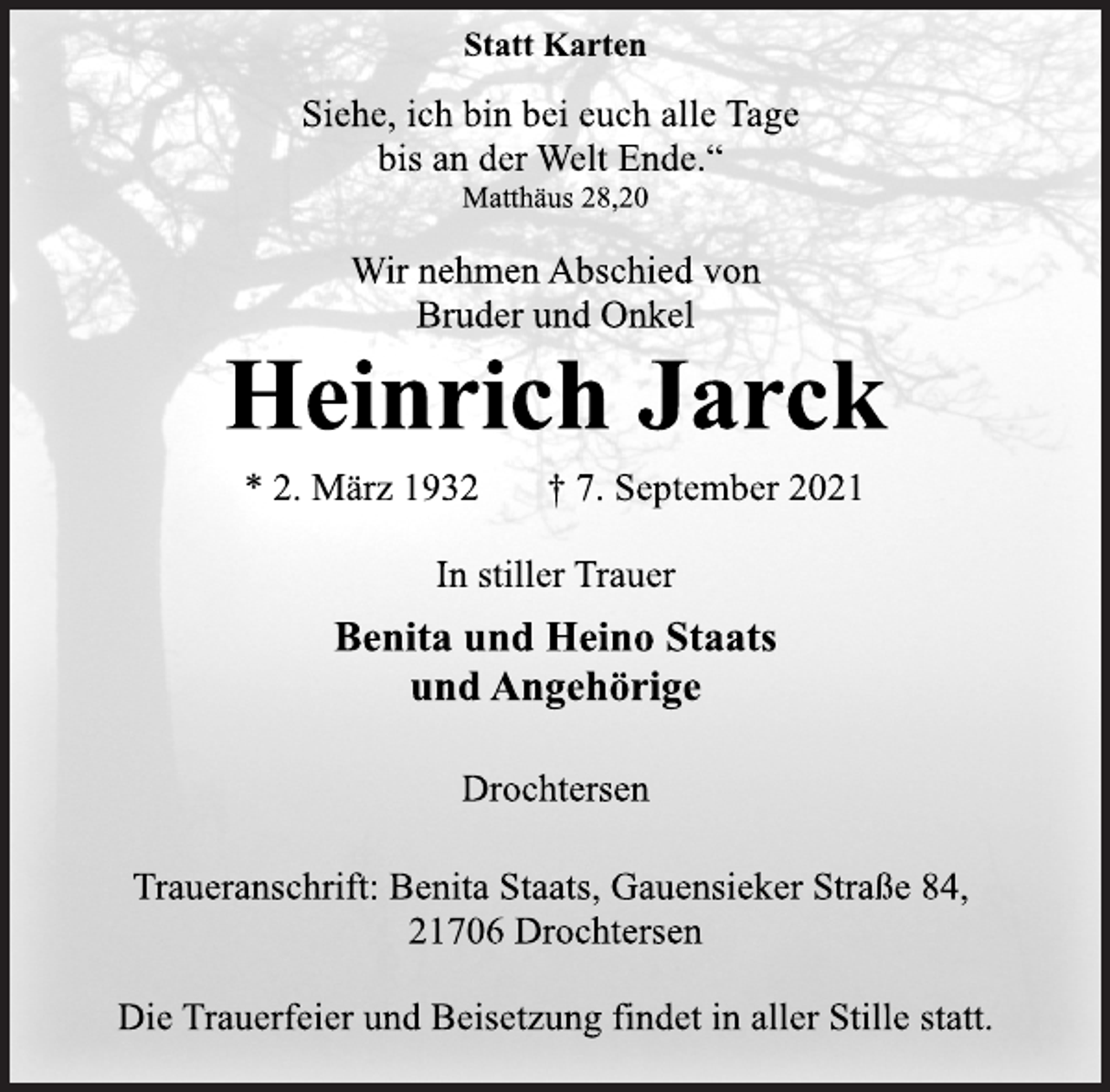 <p>Statt Karten<br />Siehe, ich bin bei euch alle Tage<br />bis an der Welt Ende.“<br />Matthäus 28,20<br />Wir nehmen Abschied von<br />Bruder und Onkel<br />Heinrich Jarck<br />* 2. März 1932 † 7. September 2021<br />In stiller Trauer<br />Benita und Heino Staats<br />und Angehörige<br />Drochtersen<br />Traueranschrift: Benita Staats, Gauensieker Straße 84,<br />21706 Drochtersen<br />Die Trauerfeier und Beisetzung findet in aller Stille statt.</p>