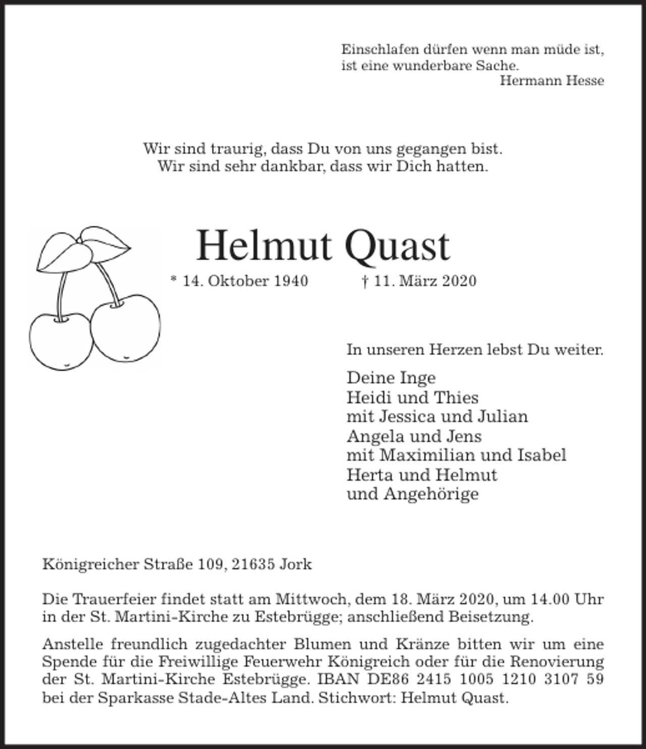 <p>Einschlafen dürfen wenn man müde ist,<br />ist eine wunderbare Sache.<br />Hermann Hesse<br />Wir sind traurig, dass Du von uns gegangen bist.<br />Wir sind sehr dankbar, dass wir Dich hatten.<br />Helmut Quast<br />* 14. Oktober 1940 † 11. März 2020<br />In unseren Herzen lebst Du weiter.<br />Deine Inge<br />Heidi und Thies<br />mit Jessica und Julian<br />Angela und Jens<br />mit Maximilian und Isabel<br />Herta und Helmut<br />und Angehörige<br />Königreicher Straße 109, 21635 Jork</p>
<p>Die Trauerfeier findet statt am Mittwoch, dem 18. März 2020, um 14.00 Uhr in der St. Martini-Kirche zu Estebrügge; anschließend Beisetzung.<br />Anstelle freundlich zugedachter Blumen und Kränze bitten wir um eine<br />Spende für die Freiwillige Feuerwehr Königreich oder für die Renovierung<br />der St. Martini-Kirche Estebrügge. IBAN DE86 2415 1005 1210 3107 59<br />bei der Sparkasse Stade-Altes Land. Stichwort: Helmut Quast.</p>