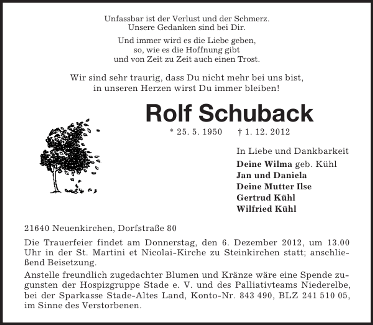 <p>Unfassbar ist der Verlust und der Schmerz.<br />Unsere Gedanken sind bei Dir.<br />Und immer wird es die Liebe geben,<br />so, wie es die Hoffnung gibt<br />und von Zeit zu Zeit auch einen Trost.<br />Wir sind sehr traurig, dass Du nicht mehr bei uns bist,<br />in unseren Herzen wirst Du immer bleiben!<br />Rolf Schuback<br />* 25. 5. 1950 † 1. 12. 2012<br />In Liebe und Dankbarkeit<br />Deine Wilma geb. Kühl<br />Jan und Daniela<br />Deine Mutter Ilse<br />Gertrud Kühl<br />Wilfried Kühl<br />21640 Neuenkirchen, Dorfstraße 80<br />Die Trauerfeier findet am Donnerstag, den 6. Dezember 2012, um 13.00 Uhr in der St. Martini et Nicolai-Kirche zu Steinkirchen statt; anschließend Beisetzung.<br />Anstelle freundlich zugedachter Blumen und Kränze wäre eine Spende zugunsten der Hospizgruppe Stade e. V. und des Palliativteams Niederelbe, bei der Sparkasse Stade-Altes Land, Konto-Nr. 843 490, BLZ 241 510 05, im Sinne des Verstorbenen.</p>