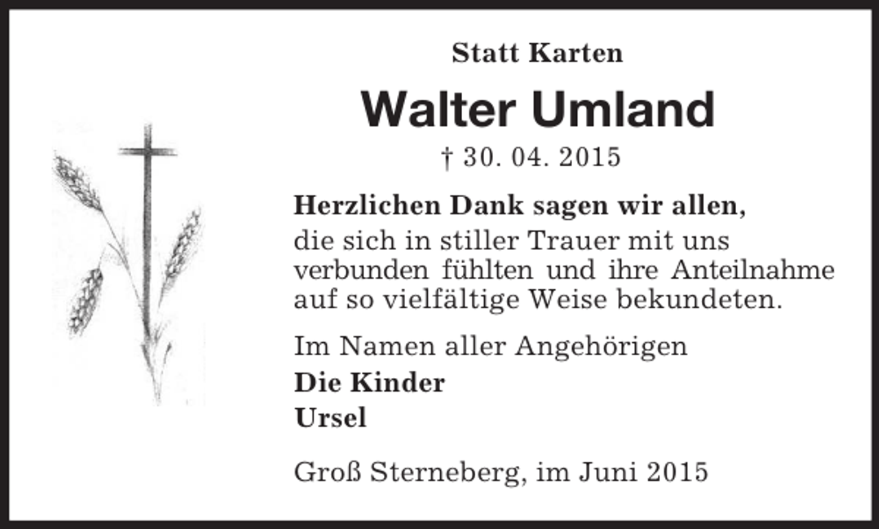 <p>Statt Karten<br />Walter Umland<br />† 30. 04. 2015<br />Herzlichen Dank sagen wir allen,<br />die sich in stiller Trauer mit uns<br />verbunden fühlten und ihre Anteilnahme auf so vielfältige Weise bekundeten.<br />Im Namen aller Angehörigen<br />Die Kinder<br />Ursel<br />Groß Sterneberg, im Juni 2015</p>