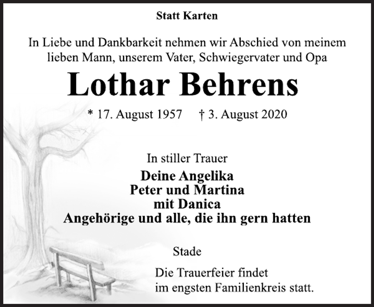 <p>Statt Karten<br />In Liebe und Dankbarkeit nehmen wir Abschied von meinem<br />lieben Mann, unserem Vater, Schwiegervater und Opa</p>
<p>Lothar Behrens<br />* 17. August 1957 † 3. August 2020</p>
<p>In stiller Trauer<br />Deine Angelika<br />Peter und Martina<br />mit Danica<br />Angehörige und alle, die ihn gern hatten</p>
<p>Stade</p>
<p>Die Trauerfeier findet<br />im engsten Familienkreis statt.</p>