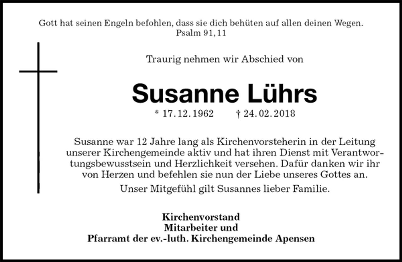 <p>Gott hat seinen Engeln befohlen, dass sie dich behüten auf allen deinen Wegen.<br />Psalm 91, 11<br />Traurig nehmen wir Abschied von<br />Susanne Lührs<br />* 17. 12. 1962 † 24. 02. 2018<br />Susanne war 12 Jahre lang als Kirchenvorsteherin in der Leitung unserer Kirchengemeinde aktiv und hat ihren Dienst mit Verantwortungsbewusstsein und Herzlichkeit versehen. Dafür danken wir ihr von Herzen und befehlen sie nun der Liebe unseres Gottes an.<br />Unser Mitgefühl gilt Susannes lieber Familie.<br />Kirchenvorstand<br />Mitarbeiter und<br />Pfarramt der ev.-luth. Kirchengemeinde Apensen</p>