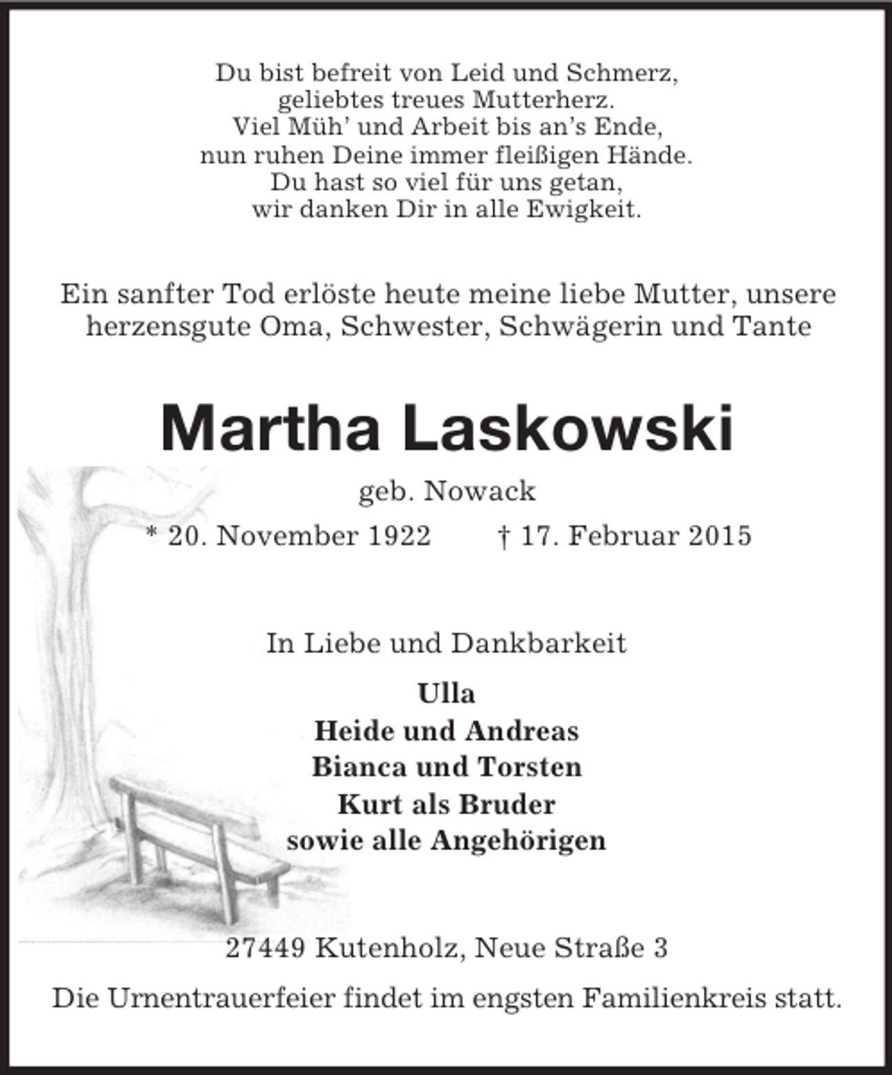 <p>Du bist befreit von Leid und Schmerz,<br />geliebtes treues Mutterherz.<br />Viel Müh’ und Arbeit bis an’s Ende,<br />nun ruhen Deine immer fleißigen Hände.<br />Du hast so viel für uns getan,<br />wir danken Dir in alle Ewigkeit.<br />Ein sanfter Tod erlöste heute meine liebe Mutter, unsere<br />herzensgute Oma, Schwester, Schwägerin und Tante<br />Martha Laskowski<br />geb. Nowack<br />* 20. November 1922 † 17. Februar 2015<br />In Liebe und Dankbarkeit<br />Ulla<br />Heide und Andreas<br />Bianca und Torsten<br />Kurt als Bruder<br />sowie alle Angehörigen<br />27449 Kutenholz, Neue Straße 3<br />Die Urnentrauerfeier findet im engsten Familienkreis statt.</p>