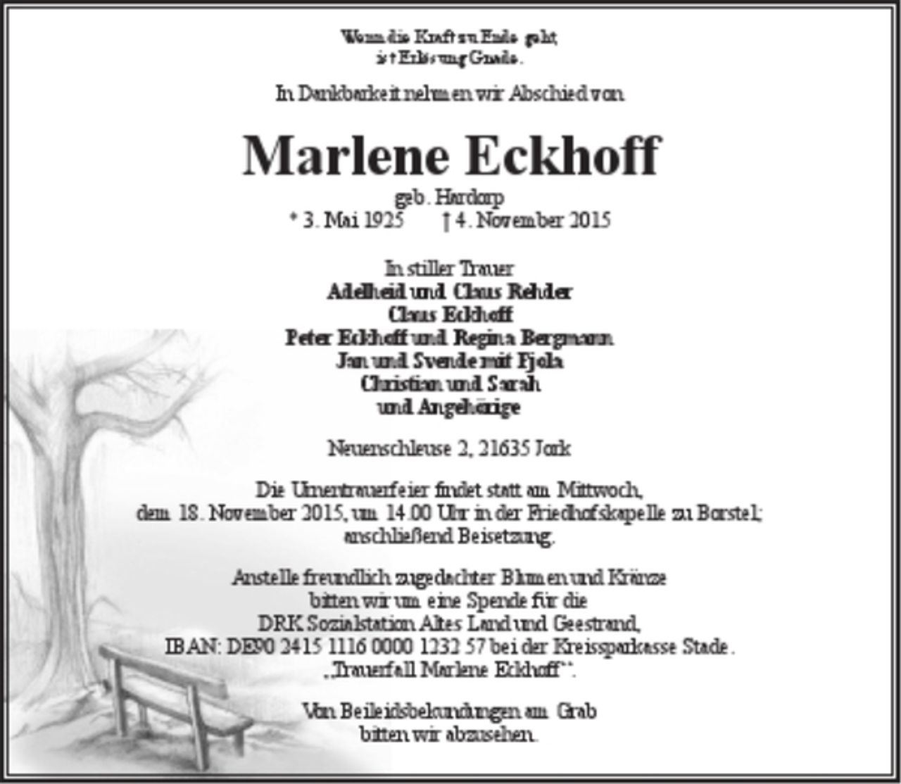 <p>Wenn die Kraft zu Ende geht,<br />ist Erlösung Gnade.</p><p>In Dankbarkeit nehmen wir Abschied von<br />Marlene Eckhoff<br />geb. Hardorp</p><p>* 3. Mai 1925 + 4. November 2015</p><p>In stiller Trauer</p><p>Adelheid und Claus Rehder<br />Claus Eckhoff<br />Peter Eckhoff und Regina Bergmann<br />Jan und Svende mit Fjola<br />Christian und Sarah<br />und Angehörige</p><p>Neuenschleuse 2, 21635 Jork</p><p>Die Urnentrauerfeier findet statt am Mittwoch, dem 18. November 2015, um 14.00 Uhr in der Friedhofskapelle zu Borstel; anschließend Beisetzung.</p><p>Anstelle freundlich zugedachter Blumen und Kränze bitten wir um eine Spende für die DRK Sozialstation Altes Land und Geestrand,<br />IBAN: DE90 2415 1116 0000 1232 57 bei der Kreissparkasse Stade.<br />"Trauerfall Marlene Eckhoff".<br />Von Beileidsbekundungen am Grab bitten wir abzusehen.</p>