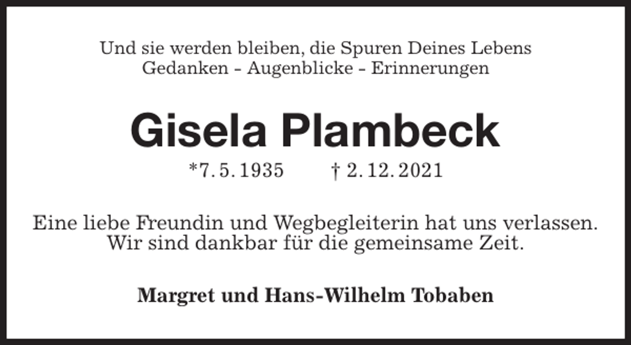 <p>Und sie werden bleiben, die Spuren Deines Lebens<br />Gedanken - Augenblicke - Erinnerungen<br />Gisela Plambeck<br />*7. 5. 1935 † 2. 12. 2021<br />Eine liebe Freundin und Wegbegleiterin hat uns verlassen.<br />Wir sind dankbar für die gemeinsame Zeit.<br />Margret und Hans-Wilhelm Tobaben</p>